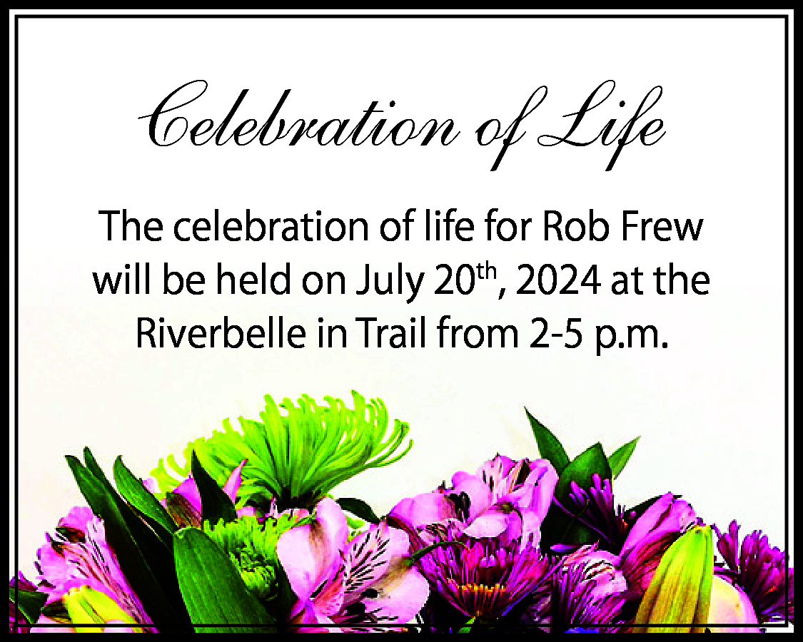 Celebration of Life <br>The celebration  Celebration of Life  The celebration of life for Rob Frew  will be held on July 20th, 2024 at the  Riverbelle in Trail from 2-5 p.m.    