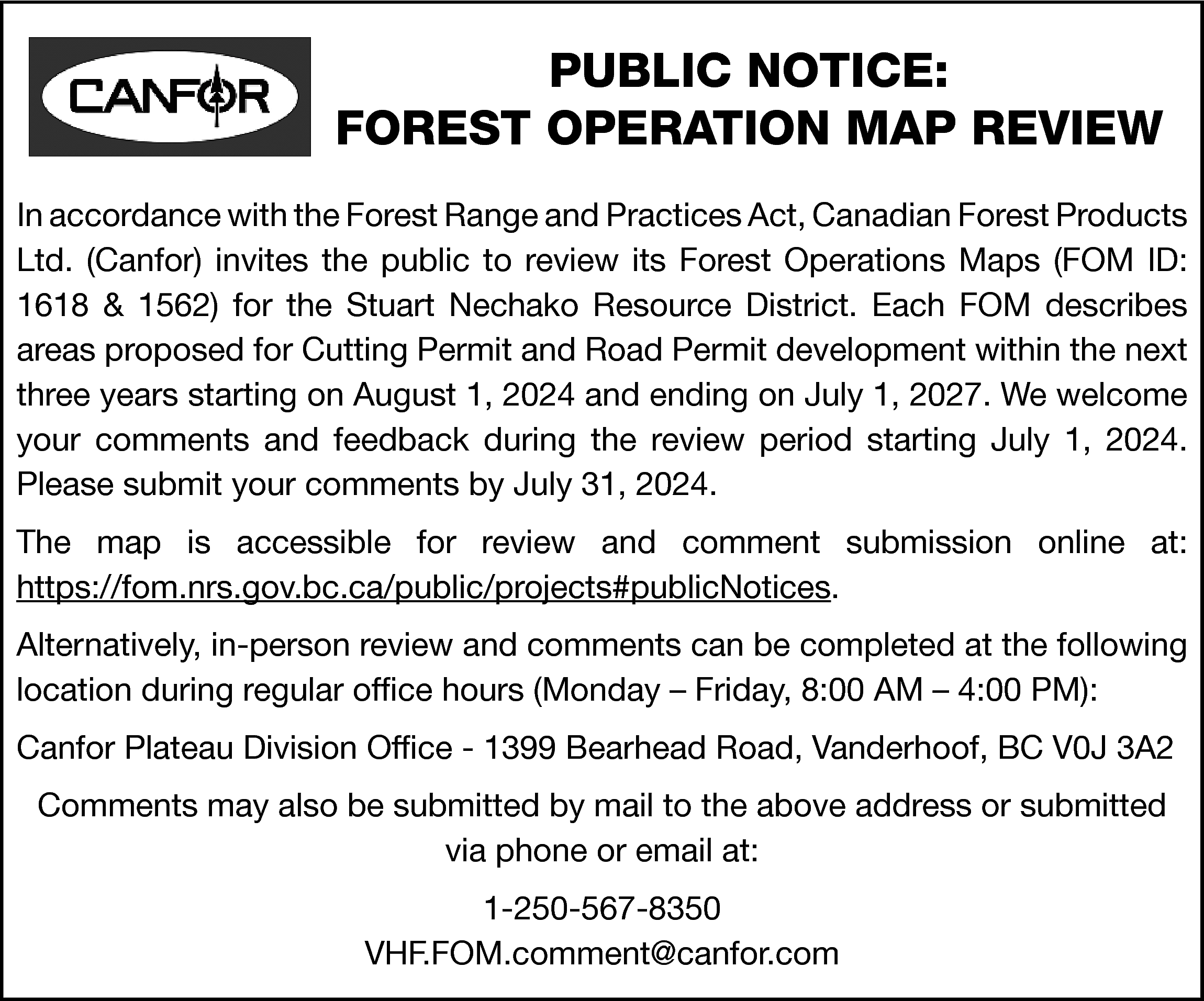 PUBLIC NOTICE: <br>FOREST OPERATION MAP  PUBLIC NOTICE:  FOREST OPERATION MAP REVIEW  In accordance with the Forest Range and Practices Act, Canadian Forest Products  Ltd. (Canfor) invites the public to review its Forest Operations Maps (FOM ID:  1618 & 1562) for the Stuart Nechako Resource District. Each FOM describes  areas proposed for Cutting Permit and Road Permit development within the next  three years starting on August 1, 2024 and ending on July 1, 2027. We welcome  your comments and feedback during the review period starting July 1, 2024.  Please submit your comments by July 31, 2024.  The map is accessible for review and comment submission online at:  https://fom.nrs.gov.bc.ca/public/projects#publicNotices.  Alternatively, in-person review and comments can be completed at the following  location during regular office hours (Monday – Friday, 8:00 AM – 4:00 PM):  Canfor Plateau Division Office - 1399 Bearhead Road, Vanderhoof, BC V0J 3A2  Comments may also be submitted by mail to the above address or submitted  via phone or email at:  1-250-567-8350  VHF.FOM.comment@canfor.com    