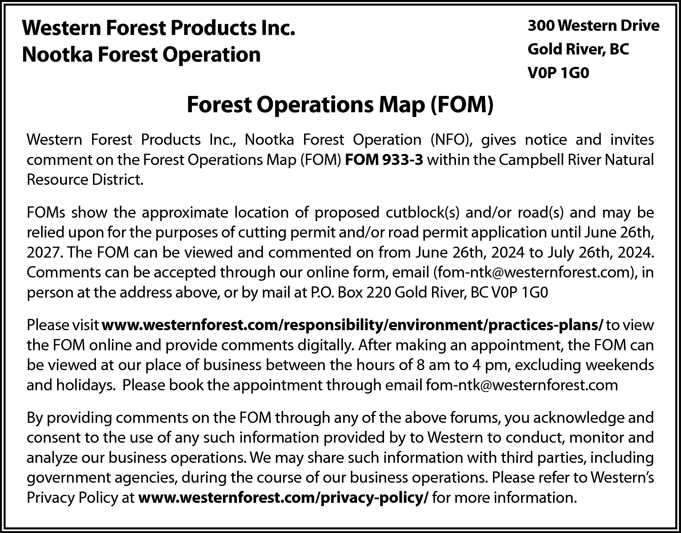 Western Forest Products Inc. <br>Nootka  Western Forest Products Inc.  Nootka Forest Operation    300 Western Drive  Gold River, BC  V0P 1G0    Forest Operations Map (FOM)  Western Forest Products Inc., Nootka Forest Operation (NFO), gives notice and invites  comment on the Forest Operations Map (FOM) FOM 933-3 within the Campbell River Natural  Resource District.  FOMs show the approximate location of proposed cutblock(s) and/or road(s) and may be  relied upon for the purposes of cutting permit and/or road permit application until June 26th,  2027. The FOM can be viewed and commented on from June 26th, 2024 to July 26th, 2024.  Comments can be accepted through our online form, email (fom-ntk@westernforest.com), in  person at the address above, or by mail at P.O. Box 220 Gold River, BC V0P 1G0  Please visit www.westernforest.com/responsibility/environment/practices-plans/ to view  the FOM online and provide comments digitally. After making an appointment, the FOM can  be viewed at our place of business between the hours of 8 am to 4 pm, excluding weekends  and holidays. Please book the appointment through email fom-ntk@westernforest.com  By providing comments on the FOM through any of the above forums, you acknowledge and  consent to the use of any such information provided by to Western to conduct, monitor and  analyze our business operations. We may share such information with third parties, including  government agencies, during the course of our business operations. Please refer to Western’s  Privacy Policy at www.westernforest.com/privacy-policy/ for more information.    