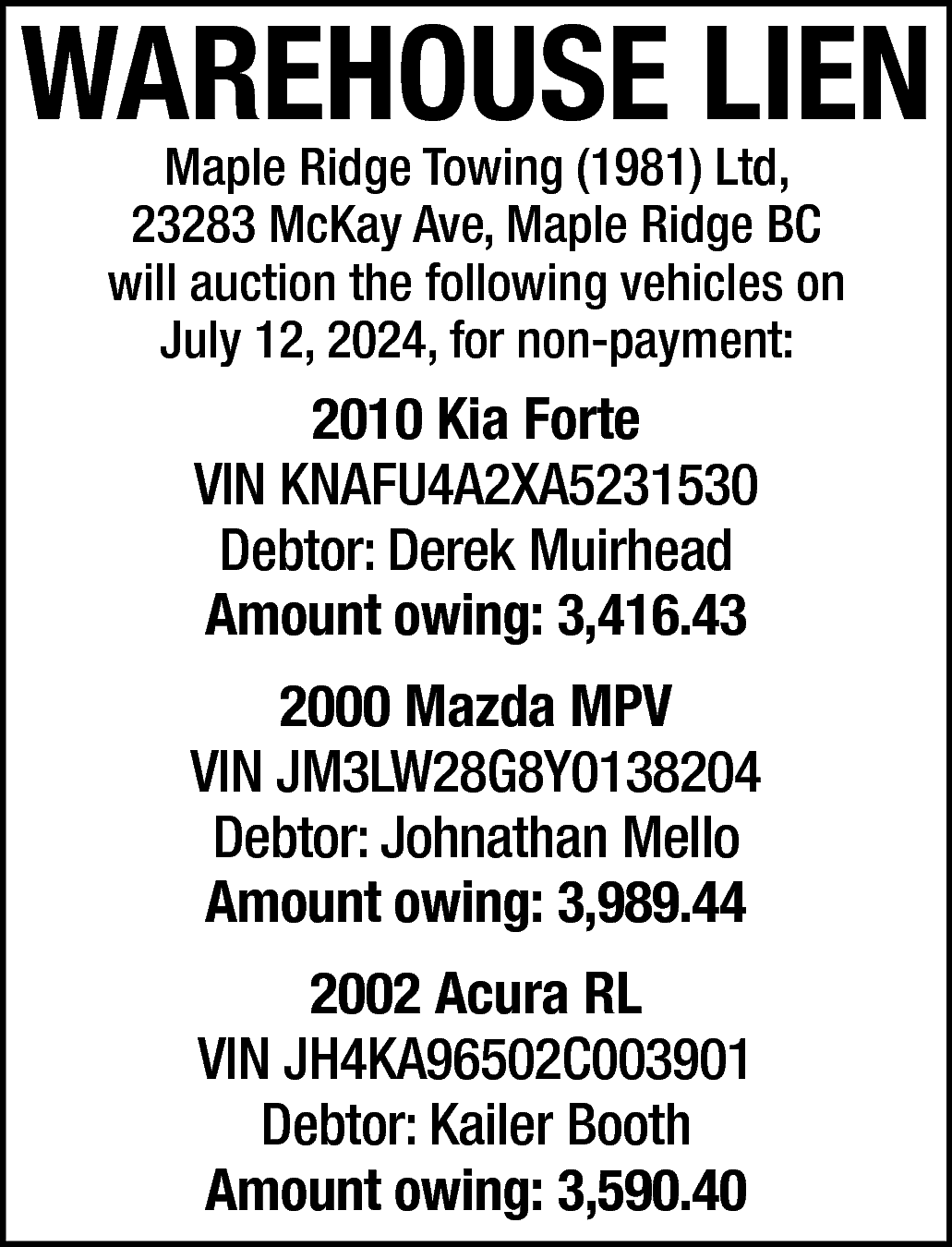 WAREHOUSE LIEN <br>Maple Ridge Towing  WAREHOUSE LIEN  Maple Ridge Towing (1981) Ltd,  23283 McKay Ave, Maple Ridge BC  will auction the following vehicles on  July 12, 2024, for non-payment:    2010 Kia Forte  VIN KNAFU4A2XA5231530  Debtor: Derek Muirhead  Amount owing: 3,416.43  2000 Mazda MPV  VIN JM3LW28G8Y0138204  Debtor: Johnathan Mello  Amount owing: 3,989.44  2002 Acura RL  VIN JH4KA96502C003901  Debtor: Kailer Booth  Amount owing: 3,590.40    