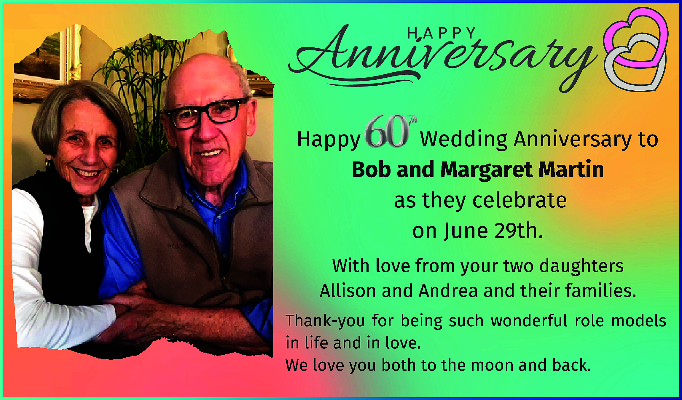 Happy <br>Wedding Anniversary to <br>Bob  Happy  Wedding Anniversary to  Bob and Margaret Martin  as they celebrate  on June 29th.  With love from your two daughters  Allison and Andrea and their families.  Thank-you for being such wonderful role models  in life and in love.  We love you both to the moon and back.    
