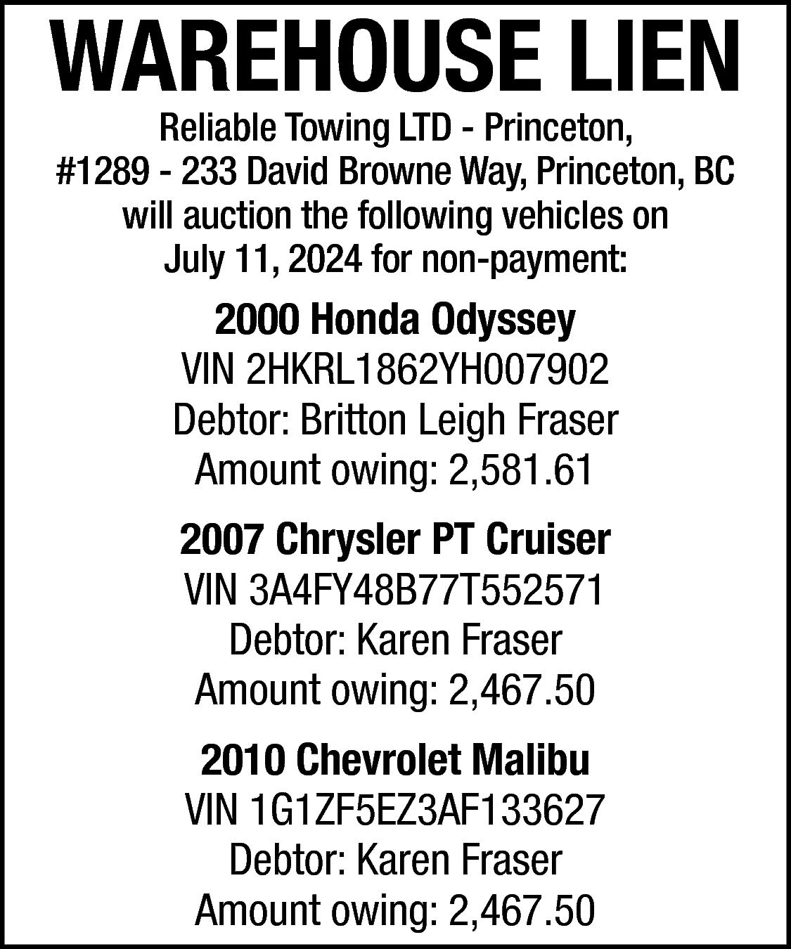 WAREHOUSE LIEN <br>Reliable Towing LTD  WAREHOUSE LIEN  Reliable Towing LTD - Princeton,  #1289 - 233 David Browne Way, Princeton, BC  will auction the following vehicles on  July 11, 2024 for non-payment:    2000 Honda Odyssey  VIN 2HKRL1862YH007902  Debtor: Britton Leigh Fraser  Amount owing: 2,581.61  2007 Chrysler PT Cruiser  VIN 3A4FY48B77T552571  Debtor: Karen Fraser  Amount owing: 2,467.50  2010 Chevrolet Malibu  VIN 1G1ZF5EZ3AF133627  Debtor: Karen Fraser  Amount owing: 2,467.50    