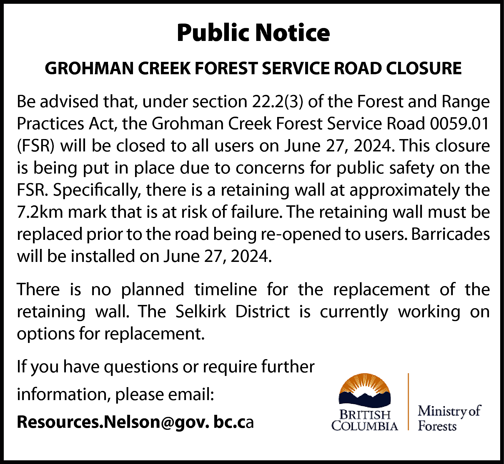 Public Notice <br>GROHMAN CREEK FOREST  Public Notice  GROHMAN CREEK FOREST SERVICE ROAD CLOSURE  Be advised that, under section 22.2(3) of the Forest and Range  Practices Act, the Grohman Creek Forest Service Road 0059.01  (FSR) will be closed to all users on June 27, 2024. This closure  is being put in place due to concerns for public safety on the  FSR. Specifically, there is a retaining wall at approximately the  7.2km mark that is at risk of failure. The retaining wall must be  replaced prior to the road being re-opened to users. Barricades  will be installed on June 27, 2024.  There is no planned timeline for the replacement of the  retaining wall. The Selkirk District is currently working on  options for replacement.  If you have questions or require further  information, please email:  Resources.Nelson@gov. bc.ca    