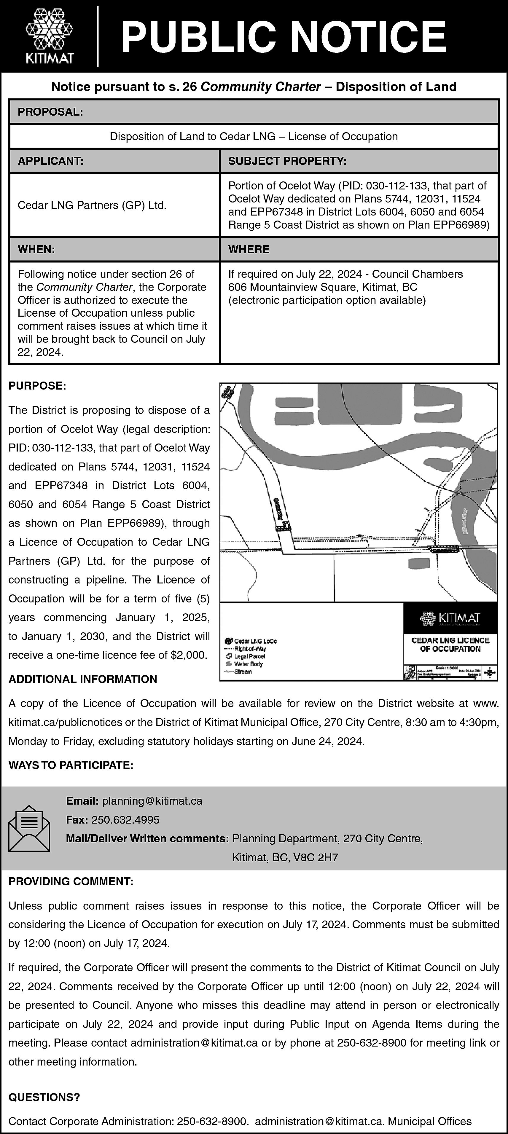 PUBLIC NOTICE <br>Notice pursuant to  PUBLIC NOTICE  Notice pursuant to s. 26 Community Charter – Disposition of Land  PROPOSAL:  Disposition of Land to Cedar LNG – License of Occupation  APPLICANT:    SUBJECT PROPERTY:    Cedar LNG Partners (GP) Ltd.    Portion of Ocelot Way (PID: 030-112-133, that part of  Ocelot Way dedicated on Plans 5744, 12031, 11524  and EPP67348 in District Lots 6004, 6050 and 6054  Range 5 Coast District as shown on Plan EPP66989)    WHEN:    WHERE    Following notice under section 26 of  the Community Charter, the Corporate  Officer is authorized to execute the  License of Occupation unless public  comment raises issues at which time it  will be brought back to Council on July  22, 2024.    If required on July 22, 2024 - Council Chambers  606 Mountainview Square, Kitimat, BC  (electronic participation option available)    PURPOSE:  The District is proposing to dispose of a  portion of Ocelot Way (legal description:  PID: 030-112-133, that part of Ocelot Way  dedicated on Plans 5744, 12031, 11524  and EPP67348 in District Lots 6004,  6050 and 6054 Range 5 Coast District  as shown on Plan EPP66989), through  a Licence of Occupation to Cedar LNG  Partners (GP) Ltd. for the purpose of  constructing a pipeline. The Licence of  Occupation will be for a term of five (5)  years commencing January 1, 2025,  to January 1, 2030, and the District will  receive a one-time licence fee of $2,000.  ADDITIONAL INFORMATION  A copy of the Licence of Occupation will be available for review on the District website at www.  kitimat.ca/publicnotices or the District of Kitimat Municipal Office, 270 City Centre, 8:30 am to 4:30pm,  Monday to Friday, excluding statutory holidays starting on June 24, 2024.  WAYS TO PARTICIPATE:  Email: planning@kitimat.ca  Fax: 250.632.4995  Mail/Deliver Written comments: Planning Department, 270 City Centre,  Kitimat, BC, V8C 2H7  PROVIDING COMMENT:  Unless public comment raises issues in response to this notice, the Corporate Officer will be  considering the Licence of Occupation for execution on July 17, 2024. Comments must be submitted  by 12:00 (noon) on July 17, 2024.  If required, the Corporate Officer will present the comments to the District of Kitimat Council on July  22, 2024. Comments received by the Corporate Officer up until 12:00 (noon) on July 22, 2024 will  be presented to Council. Anyone who misses this deadline may attend in person or electronically  participate on July 22, 2024 and provide input during Public Input on Agenda Items during the  meeting. Please contact administration@kitimat.ca or by phone at 250-632-8900 for meeting link or  other meeting information.  QUESTIONS?  Contact Corporate Administration: 250-632-8900. administration@kitimat.ca. Municipal Offices    