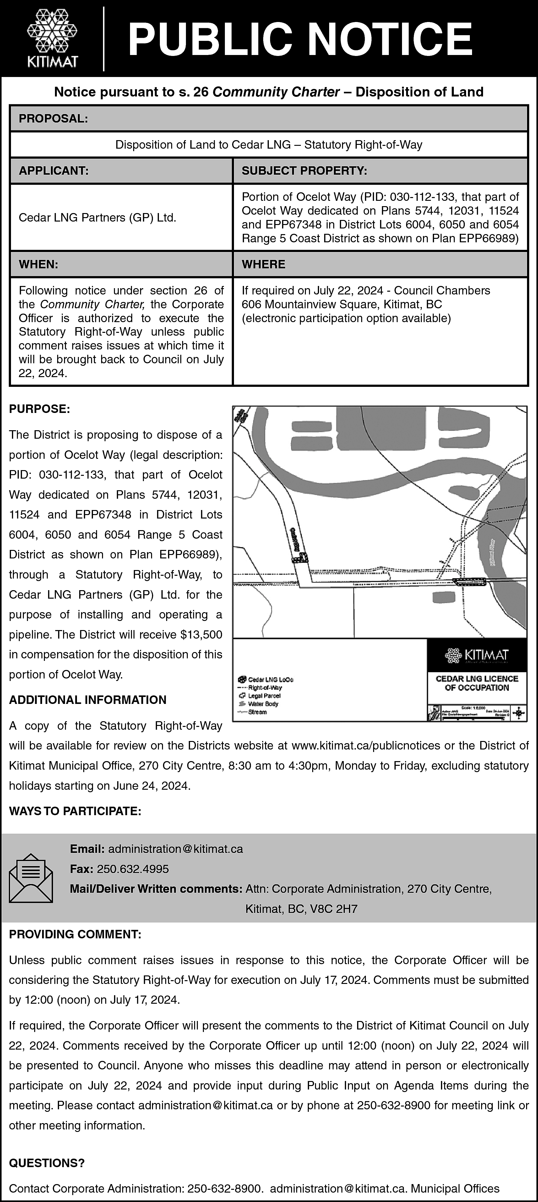 PUBLIC NOTICE <br>Notice pursuant to  PUBLIC NOTICE  Notice pursuant to s. 26 Community Charter – Disposition of Land  PROPOSAL:  Disposition of Land to Cedar LNG – Statutory Right-of-Way  APPLICANT:    SUBJECT PROPERTY:    Cedar LNG Partners (GP) Ltd.    Portion of Ocelot Way (PID: 030-112-133, that part of  Ocelot Way dedicated on Plans 5744, 12031, 11524  and EPP67348 in District Lots 6004, 6050 and 6054  Range 5 Coast District as shown on Plan EPP66989)    WHEN:    WHERE    Following notice under section 26 of  the Community Charter, the Corporate  Officer is authorized to execute the  Statutory Right-of-Way unless public  comment raises issues at which time it  will be brought back to Council on July  22, 2024.    If required on July 22, 2024 - Council Chambers  606 Mountainview Square, Kitimat, BC  (electronic participation option available)    PURPOSE:  The District is proposing to dispose of a  portion of Ocelot Way (legal description:  PID: 030-112-133, that part of Ocelot  Way dedicated on Plans 5744, 12031,  11524 and EPP67348 in District Lots  6004, 6050 and 6054 Range 5 Coast  District as shown on Plan EPP66989),  through a Statutory Right-of-Way, to  Cedar LNG Partners (GP) Ltd. for the  purpose of installing and operating a  pipeline. The District will receive $13,500  in compensation for the disposition of this  portion of Ocelot Way.  ADDITIONAL INFORMATION  A copy of the Statutory Right-of-Way  will be available for review on the Districts website at www.kitimat.ca/publicnotices or the District of  Kitimat Municipal Office, 270 City Centre, 8:30 am to 4:30pm, Monday to Friday, excluding statutory  holidays starting on June 24, 2024.  WAYS TO PARTICIPATE:  Email: administration@kitimat.ca  Fax: 250.632.4995  Mail/Deliver Written comments: Attn: Corporate Administration, 270 City Centre,  Kitimat, BC, V8C 2H7  PROVIDING COMMENT:  Unless public comment raises issues in response to this notice, the Corporate Officer will be  considering the Statutory Right-of-Way for execution on July 17, 2024. Comments must be submitted  by 12:00 (noon) on July 17, 2024.  If required, the Corporate Officer will present the comments to the District of Kitimat Council on July  22, 2024. Comments received by the Corporate Officer up until 12:00 (noon) on July 22, 2024 will  be presented to Council. Anyone who misses this deadline may attend in person or electronically  participate on July 22, 2024 and provide input during Public Input on Agenda Items during the  meeting. Please contact administration@kitimat.ca or by phone at 250-632-8900 for meeting link or  other meeting information.  QUESTIONS?  Contact Corporate Administration: 250-632-8900. administration@kitimat.ca. Municipal Offices    