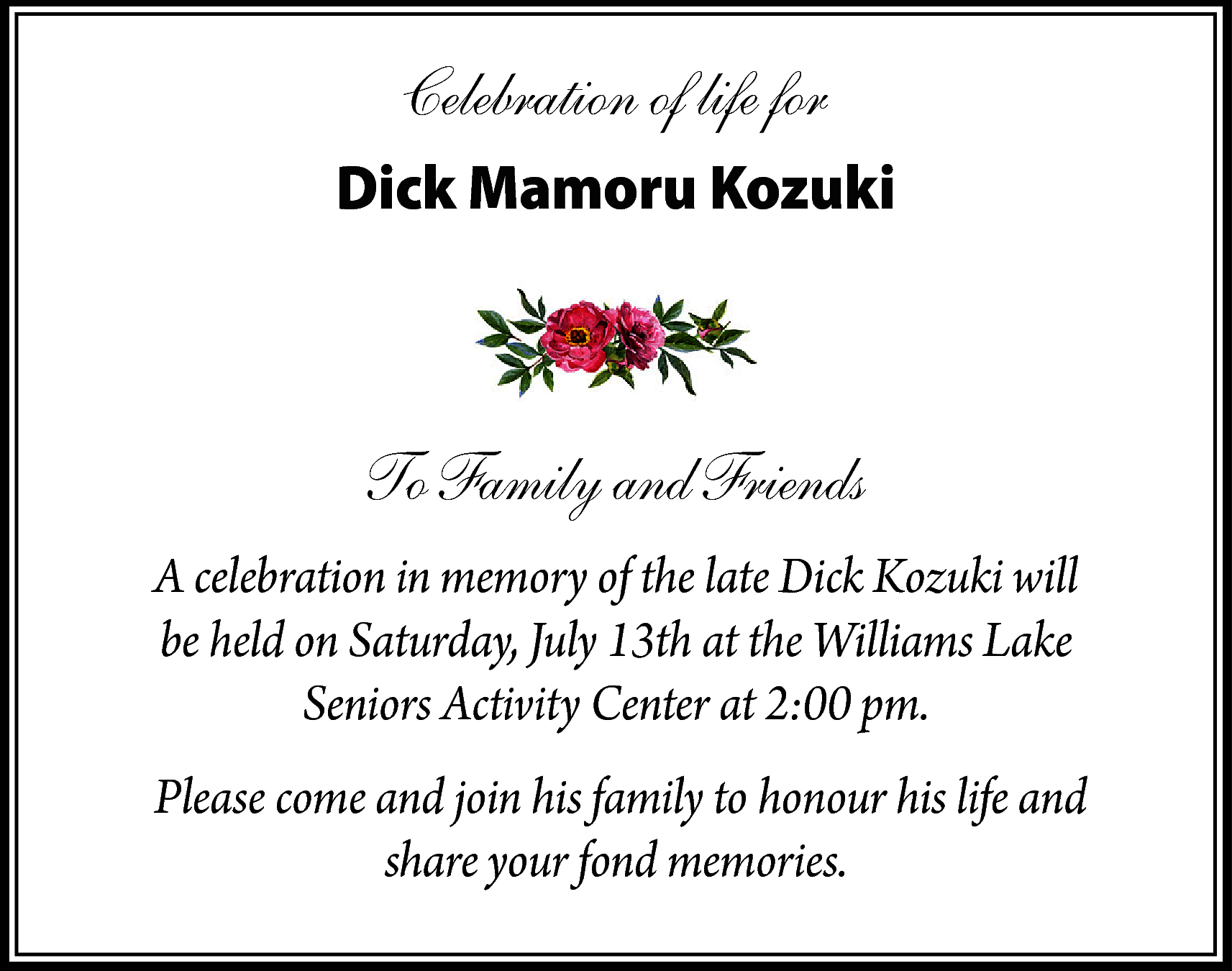 Celebration of life for <br>Dick  Celebration of life for  Dick Mamoru Kozuki    To Family and Friends  A celebration in memory of the late Dick Kozuki will  be held on Saturday, July 13th at the Williams Lake  Seniors Activity Center at 2:00 pm.  Please come and join his family to honour his life and  share your fond memories.    
