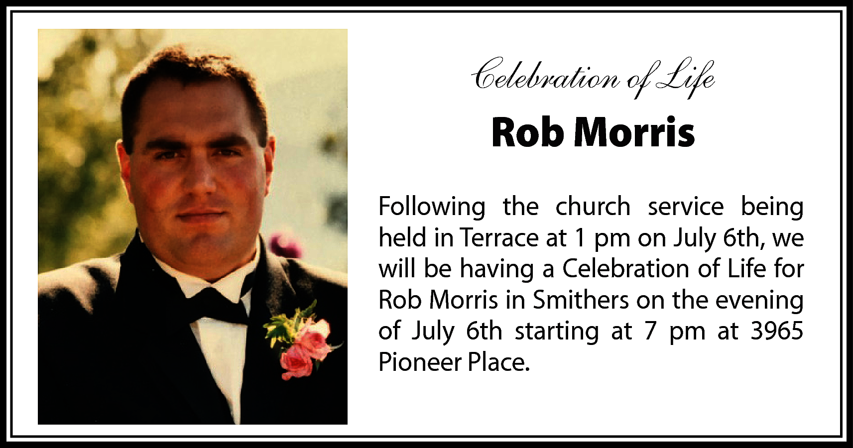 Celebration of Life <br>Rob Morris  Celebration of Life  Rob Morris  Following the church service being  held in Terrace at 1 pm on July 6th, we  will be having a Celebration of Life for  Rob Morris in Smithers on the evening  of July 6th starting at 7 pm at 3965  Pioneer Place.    