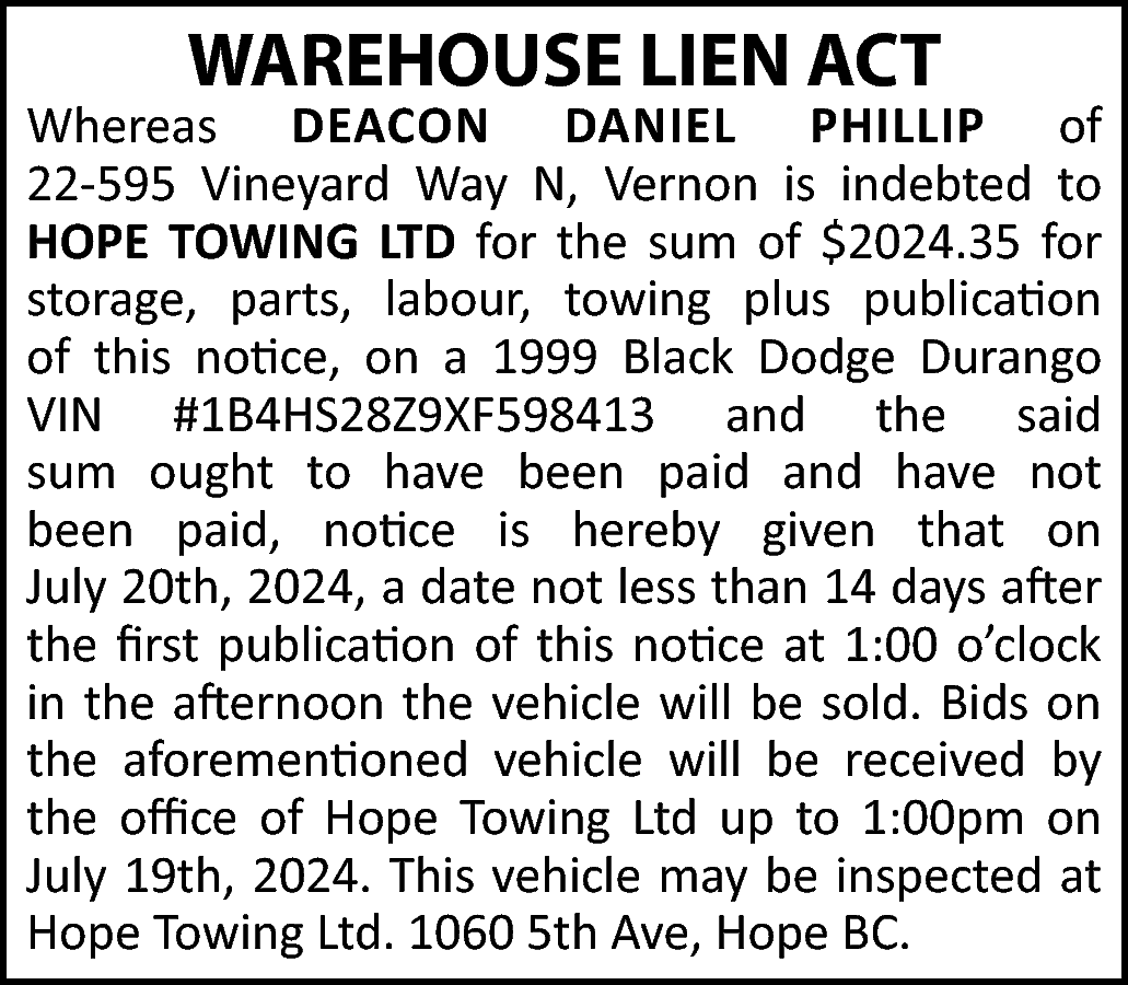 WAREHOUSE LIEN ACT <br> <br>Whereas  WAREHOUSE LIEN ACT    Whereas DEACON DANIEL PHILLIP of  22-595 Vineyard Way N, Vernon is indebted to  HOPE TOWING LTD for the sum of $2024.35 for  storage, parts, labour, towing plus publication  of this notice, on a 1999 Black Dodge Durango  VIN #1B4HS28Z9XF598413 and the said  sum ought to have been paid and have not  been paid, notice is hereby given that on  July 20th, 2024, a date not less than 14 days after  the first publication of this notice at 1:00 o’clock  in the afternoon the vehicle will be sold. Bids on  the aforementioned vehicle will be received by  the office of Hope Towing Ltd up to 1:00pm on  July 19th, 2024. This vehicle may be inspected at  Hope Towing Ltd. 1060 5th Ave, Hope BC.    