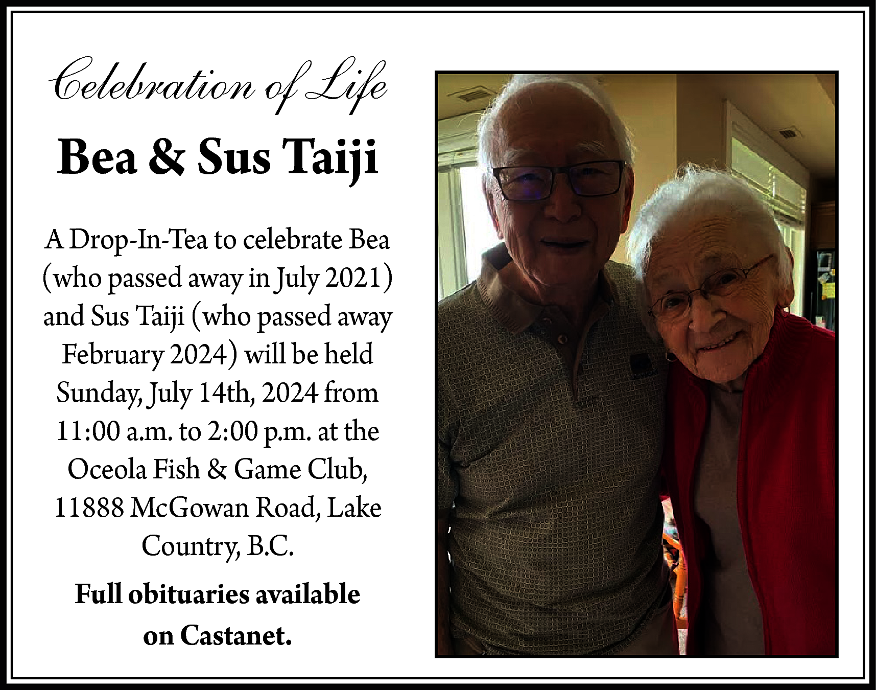 Celebration of Life <br>Bea &  Celebration of Life  Bea & Sus Taiji  A Drop-In-Tea to celebrate Bea  (who passed away in July 2021)  and Sus Taiji (who passed away  February 2024) will be held  Sunday, July 14th, 2024 from  11:00 a.m. to 2:00 p.m. at the  Oceola Fish & Game Club,  11888 McGowan Road, Lake  Country, B.C.  Full obituaries available  on Castanet.    