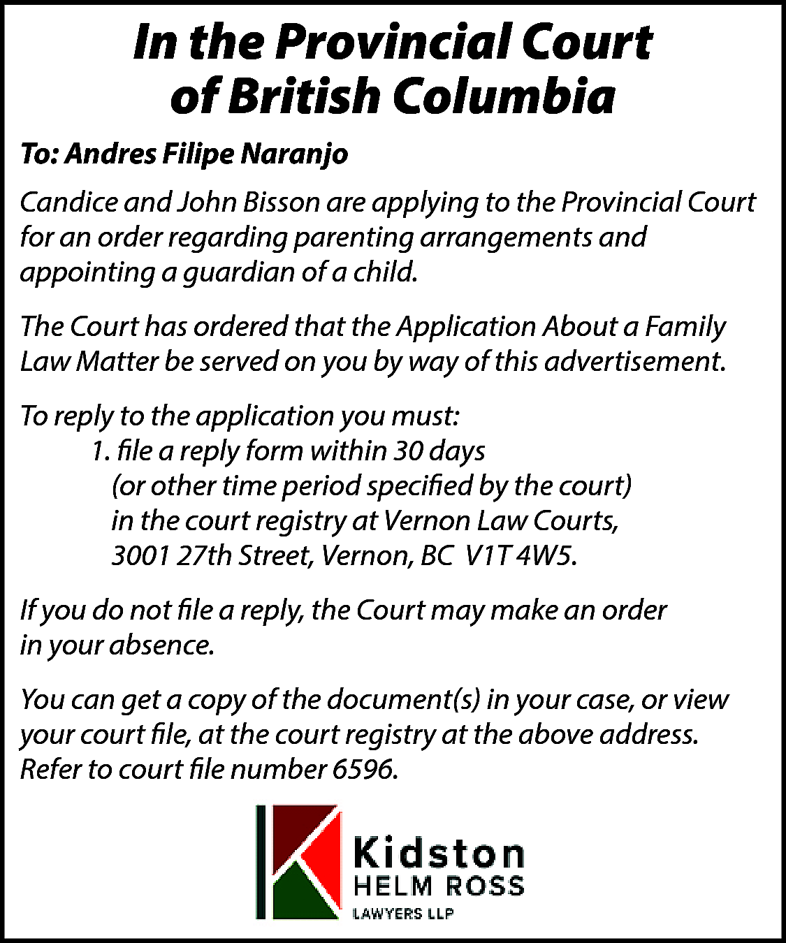 In the Provincial Court <br>of  In the Provincial Court  of British Columbia  To: Andres Filipe Naranjo  Candice and John Bisson are applying to the Provincial Court  for an order regarding parenting arrangements and  appointing a guardian of a child.  The Court has ordered that the Application About a Family  Law Matter be served on you by way of this advertisement.  To reply to the application you must:  1. file a reply form within 30 days  (or other time period specified by the court)  in the court registry at Vernon Law Courts,  3001 27th Street, Vernon, BC V1T 4W5.  If you do not file a reply, the Court may make an order  in your absence.  You can get a copy of the document(s) in your case, or view  your court file, at the court registry at the above address.  Refer to court file number 6596.    