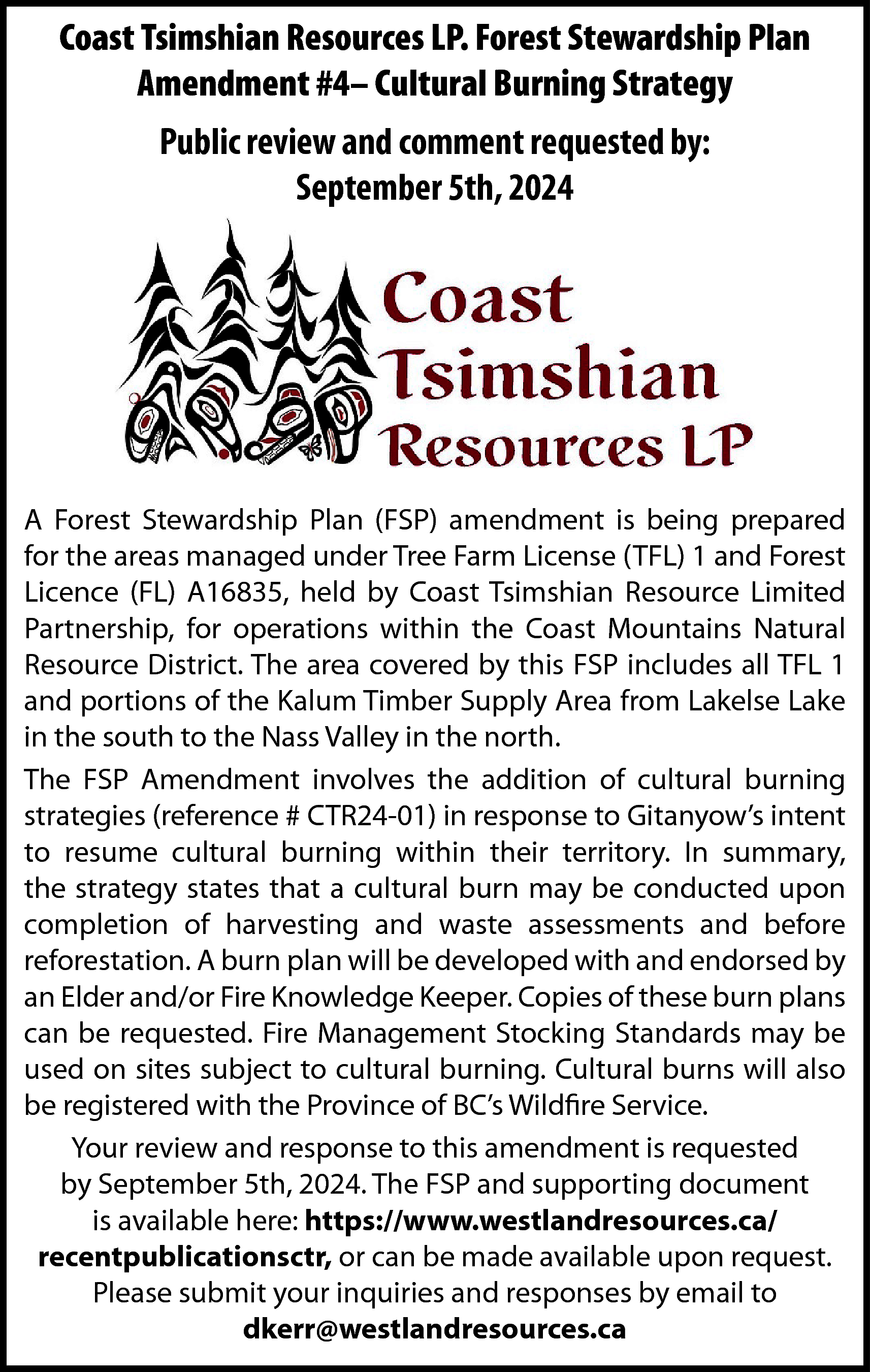 Coast Tsimshian Resources LP. Forest  Coast Tsimshian Resources LP. Forest Stewardship Plan  Amendment #4– Cultural Burning Strategy  Public review and comment requested by:  September 5th, 2024    A Forest Stewardship Plan (FSP) amendment is being prepared  for the areas managed under Tree Farm License (TFL) 1 and Forest  Licence (FL) A16835, held by Coast Tsimshian Resource Limited  Partnership, for operations within the Coast Mountains Natural  Resource District. The area covered by this FSP includes all TFL 1  and portions of the Kalum Timber Supply Area from Lakelse Lake  in the south to the Nass Valley in the north.  The FSP Amendment involves the addition of cultural burning  strategies (reference # CTR24-01) in response to Gitanyow’s intent  to resume cultural burning within their territory. In summary,  the strategy states that a cultural burn may be conducted upon  completion of harvesting and waste assessments and before  reforestation. A burn plan will be developed with and endorsed by  an Elder and/or Fire Knowledge Keeper. Copies of these burn plans  can be requested. Fire Management Stocking Standards may be  used on sites subject to cultural burning. Cultural burns will also  be registered with the Province of BC’s Wildfire Service.  Your review and response to this amendment is requested  by September 5th, 2024. The FSP and supporting document  is available here: https://www.westlandresources.ca/  recentpublicationsctr, or can be made available upon request.  Please submit your inquiries and responses by email to  dkerr@westlandresources.ca    