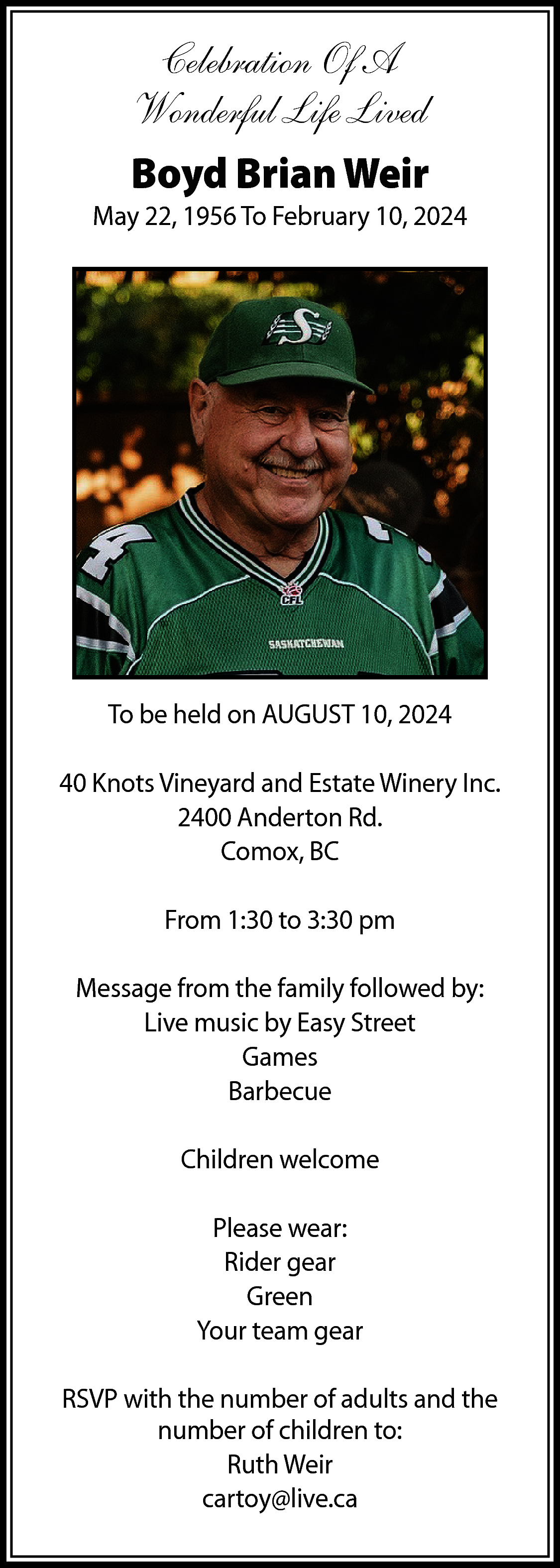 Celebration Of A <br>Wonderful Life  Celebration Of A  Wonderful Life Lived  Boyd Brian Weir    May 22, 1956 To February 10, 2024    To be held on AUGUST 10, 2024  40 Knots Vineyard and Estate Winery Inc.  2400 Anderton Rd.  Comox, BC  From 1:30 to 3:30 pm  Message from the family followed by:  Live music by Easy Street  Games  Barbecue  Children welcome  Please wear:  Rider gear  Green  Your team gear  RSVP with the number of adults and the  number of children to:  Ruth Weir  cartoy@live.ca    