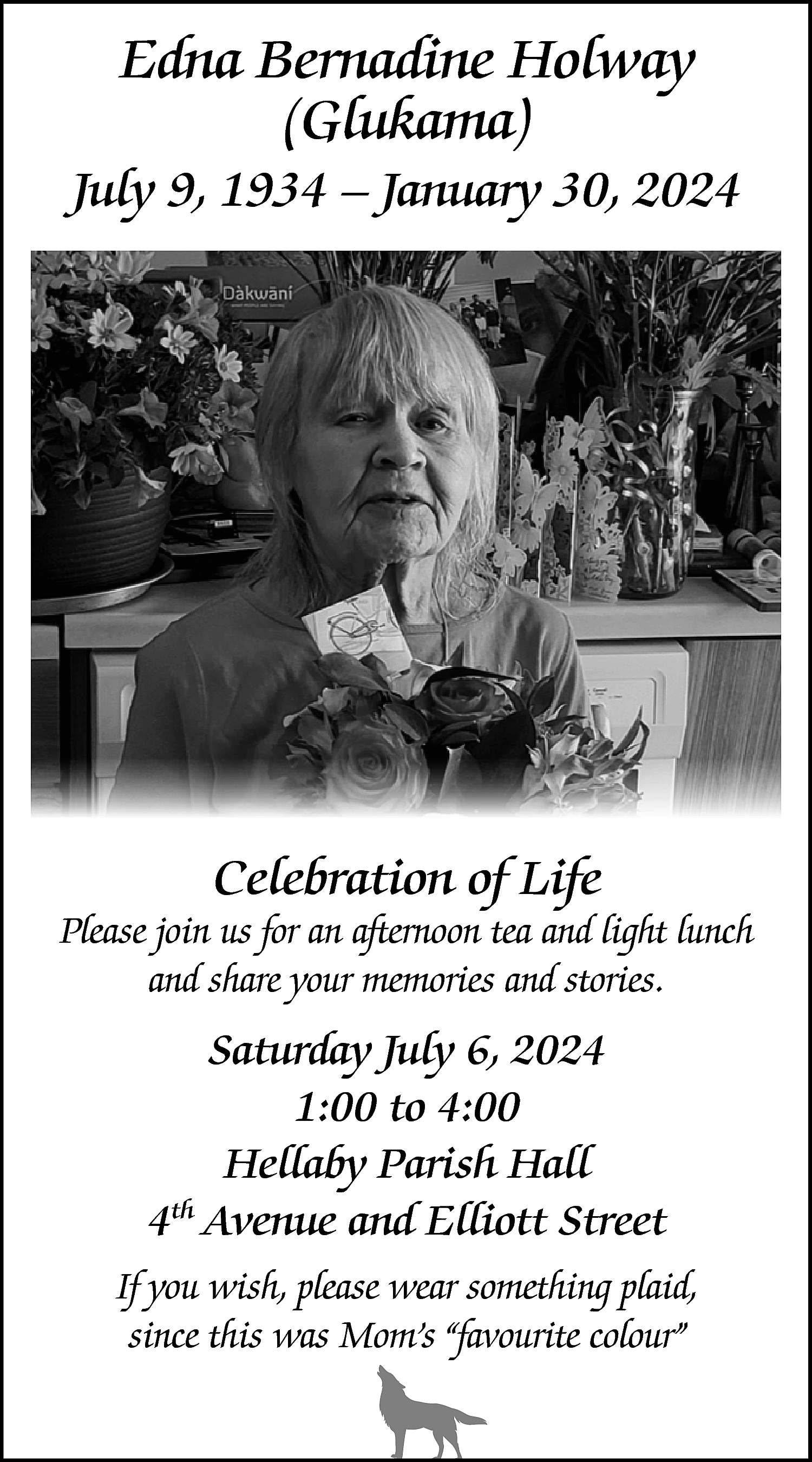 Edna Bernadine Holway <br>(Glukama) <br>  Edna Bernadine Holway  (Glukama)    July 9, 1934 – January 30, 2024    Celebration of Life    Please join us for an afternoon tea and light lunch  and share your memories and stories.    Saturday July 6, 2024  1:00 to 4:00  Hellaby Parish Hall  4th Avenue and Elliott Street  If you wish, please wear something plaid,  since this was Mom’s “favourite colour”    