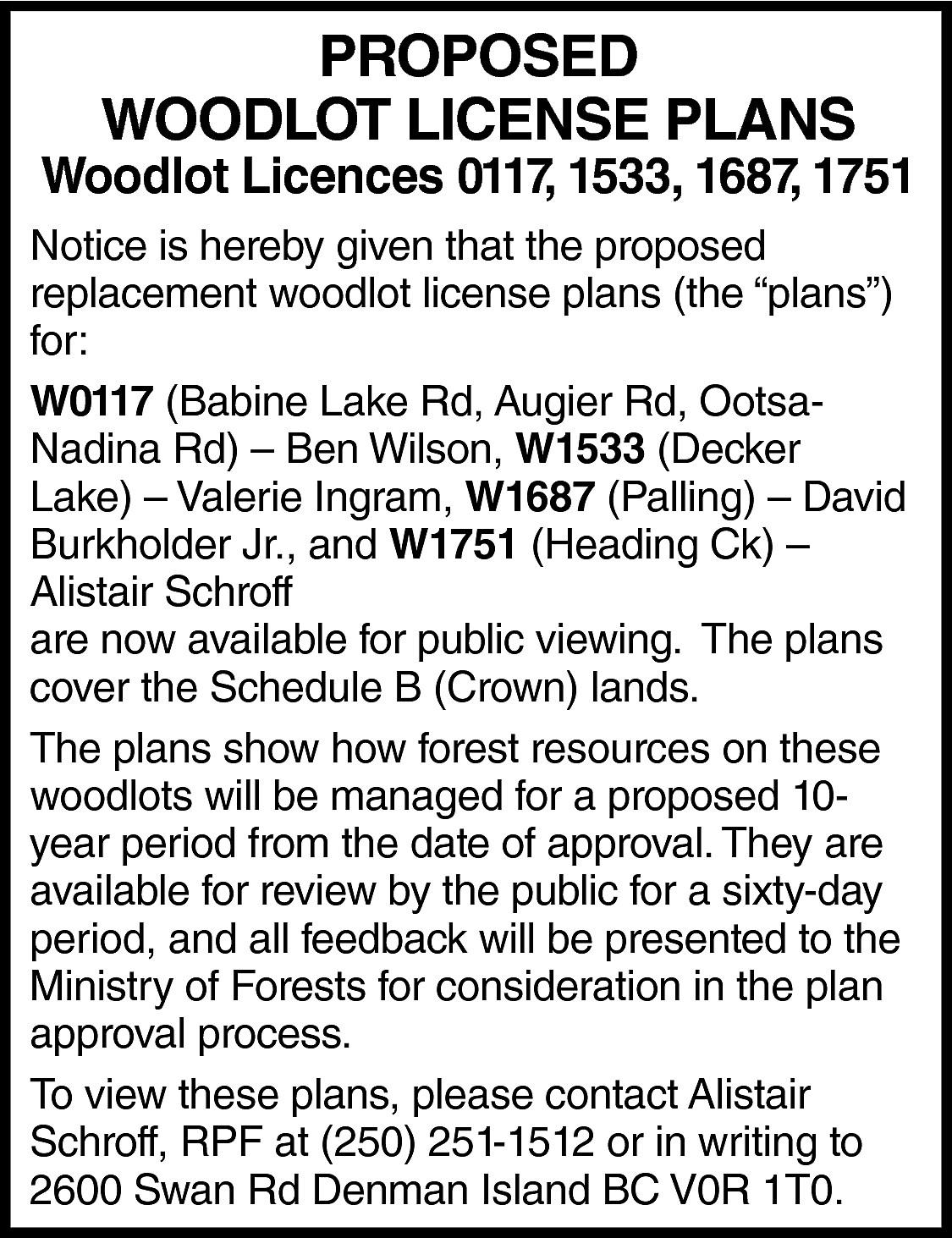 PROPOSED <br>WOODLOT LICENSE PLANS <br>  PROPOSED  WOODLOT LICENSE PLANS    Woodlot Licences 0117, 1533, 1687, 1751  Notice is hereby given that the proposed  replacement woodlot license plans (the “plans”)  for:  W0117 (Babine Lake Rd, Augier Rd, OotsaNadina Rd) – Ben Wilson, W1533 (Decker  Lake) – Valerie Ingram, W1687 (Palling) – David  Burkholder Jr., and W1751 (Heading Ck) –  Alistair Schroff  are now available for public viewing. The plans  cover the Schedule B (Crown) lands.  The plans show how forest resources on these  woodlots will be managed for a proposed 10year period from the date of approval. They are  available for review by the public for a sixty-day  period, and all feedback will be presented to the  Ministry of Forests for consideration in the plan  approval process.  To view these plans, please contact Alistair  Schroff, RPF at (250) 251-1512 or in writing to  2600 Swan Rd Denman Island BC V0R 1T0.    