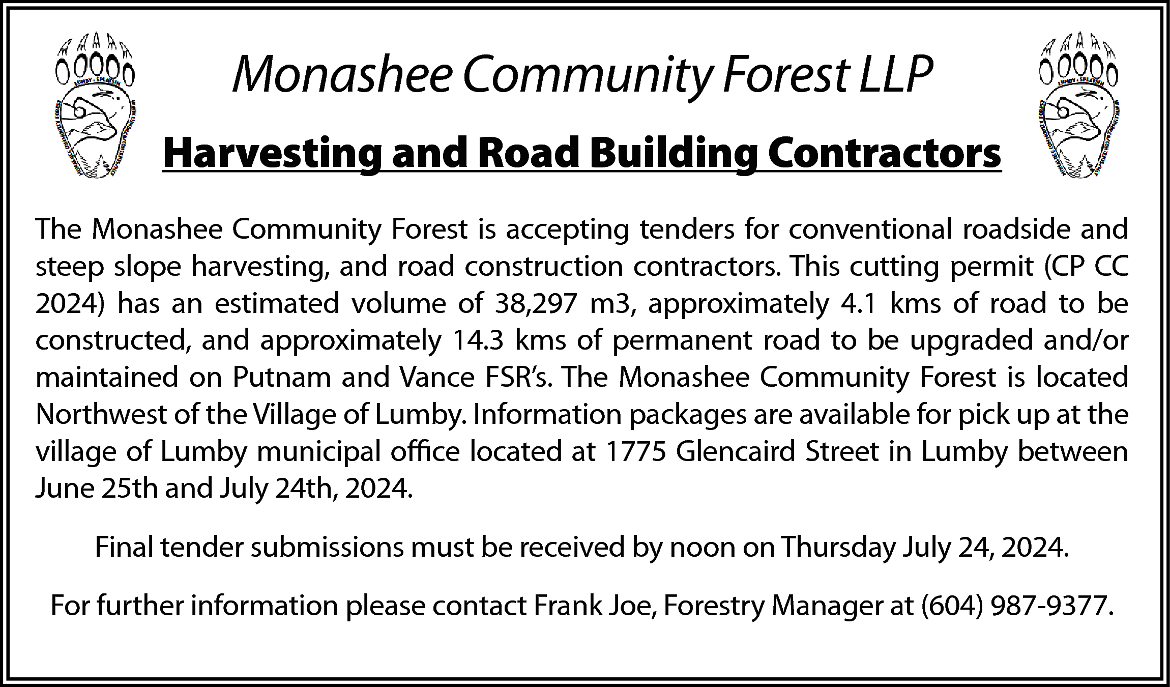 Monashee Community Forest LLP <br>Harvesting  Monashee Community Forest LLP  Harvesting and Road Building Contractors  The Monashee Community Forest is accepting tenders for conventional roadside and  steep slope harvesting, and road construction contractors. This cutting permit (CP CC  2024) has an estimated volume of 38,297 m3, approximately 4.1 kms of road to be  constructed, and approximately 14.3 kms of permanent road to be upgraded and/or  maintained on Putnam and Vance FSR’s. The Monashee Community Forest is located  Northwest of the Village of Lumby. Information packages are available for pick up at the  village of Lumby municipal office located at 1775 Glencaird Street in Lumby between  June 25th and July 24th, 2024.  Final tender submissions must be received by noon on Thursday July 24, 2024.  For further information please contact Frank Joe, Forestry Manager at (604) 987-9377.    