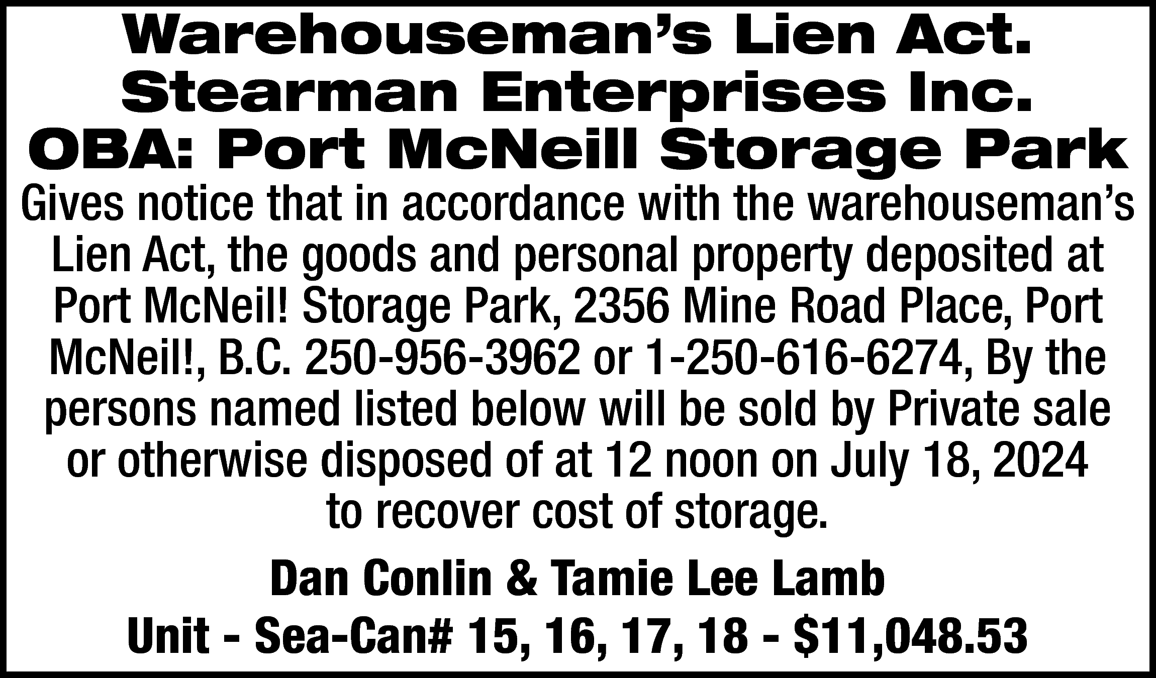 Warehouseman’s Lien Act. <br>Stearman Enterprises  Warehouseman’s Lien Act.  Stearman Enterprises Inc.  OBA: Port McNeill Storage Park    Gives notice that in accordance with the warehouseman’s  Lien Act, the goods and personal property deposited at  Port McNeil! Storage Park, 2356 Mine Road Place, Port  McNeil!, B.C. 250-956-3962 or 1-250-616-6274, By the  persons named listed below will be sold by Private sale  or otherwise disposed of at 12 noon on July 18, 2024  to recover cost of storage.  Dan Conlin & Tamie Lee Lamb  Unit - Sea-Can# 15, 16, 17, 18 - $11,048.53    
