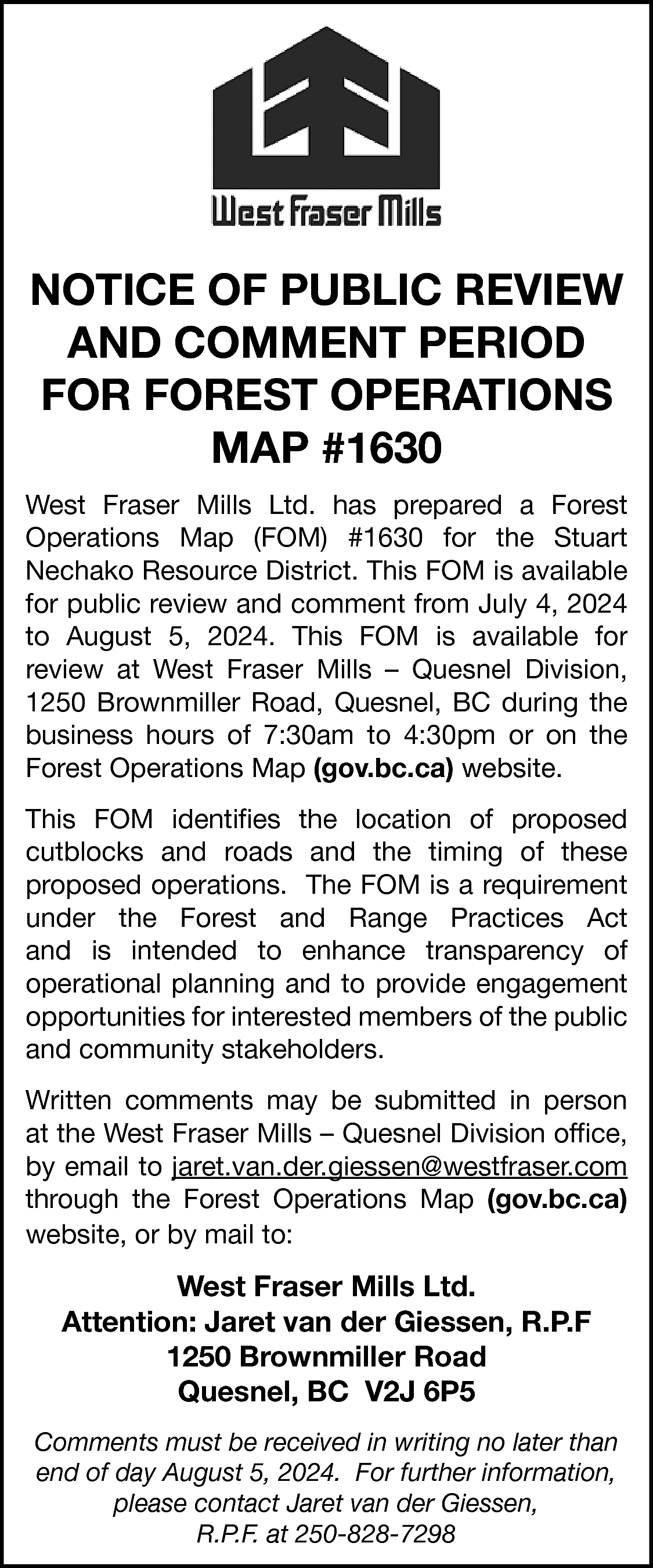 NOTICE OF PUBLIC REVIEW <br>AND  NOTICE OF PUBLIC REVIEW  AND COMMENT PERIOD  FOR FOREST OPERATIONS  MAP #1630  West Fraser Mills Ltd. has prepared a Forest  Operations Map (FOM) #1630 for the Stuart  Nechako Resource District. This FOM is available  for public review and comment from July 4, 2024  to August 5, 2024. This FOM is available for  review at West Fraser Mills – Quesnel Division,  1250 Brownmiller Road, Quesnel, BC during the  business hours of 7:30am to 4:30pm or on the  Forest Operations https://www2.gov.bc.ca/gov/content/home  Map (gov.bc.ca) website.  This FOM identifies the location of proposed  cutblocks and roads and the timing of these  proposed operations. The FOM is a requirement  under the Forest and Range Practices Act  and is intended to enhance transparency of  operational planning and to provide engagement  opportunities for interested members of the public  and community stakeholders.    Written comments may be submitted in person  at the West Fraser Mills – Quesnel Division office,  by email to jaret.van.der.giessen@westfraser.com  https://www2.gov.bc.ca/gov/content/h  through the Forest Operations Map (gov.bc.ca)  website, or by mail to:    West Fraser Mills Ltd.  Attention: Jaret van der Giessen, R.P.F  1250 Brownmiller Road  Quesnel, BC V2J 6P5  Comments must be received in writing no later than  end of day August 5, 2024. For further information,  please contact Jaret van der Giessen,  R.P.F. at 250-828-7298    
