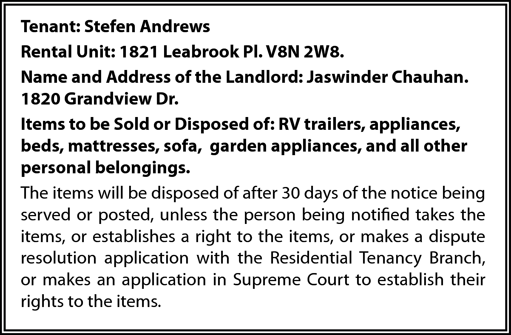 Tenant: Stefen Andrews <br>Rental Unit:  Tenant: Stefen Andrews  Rental Unit: 1821 Leabrook Pl. V8N 2W8.  Name and Address of the Landlord: Jaswinder Chauhan.  1820 Grandview Dr.  Items to be Sold or Disposed of: RV trailers, appliances,  beds, mattresses, sofa, garden appliances, and all other  personal belongings.  The items will be disposed of after 30 days of the notice being  served or posted, unless the person being notified takes the  items, or establishes a right to the items, or makes a dispute  resolution application with the Residential Tenancy Branch,  or makes an application in Supreme Court to establish their  rights to the items.    