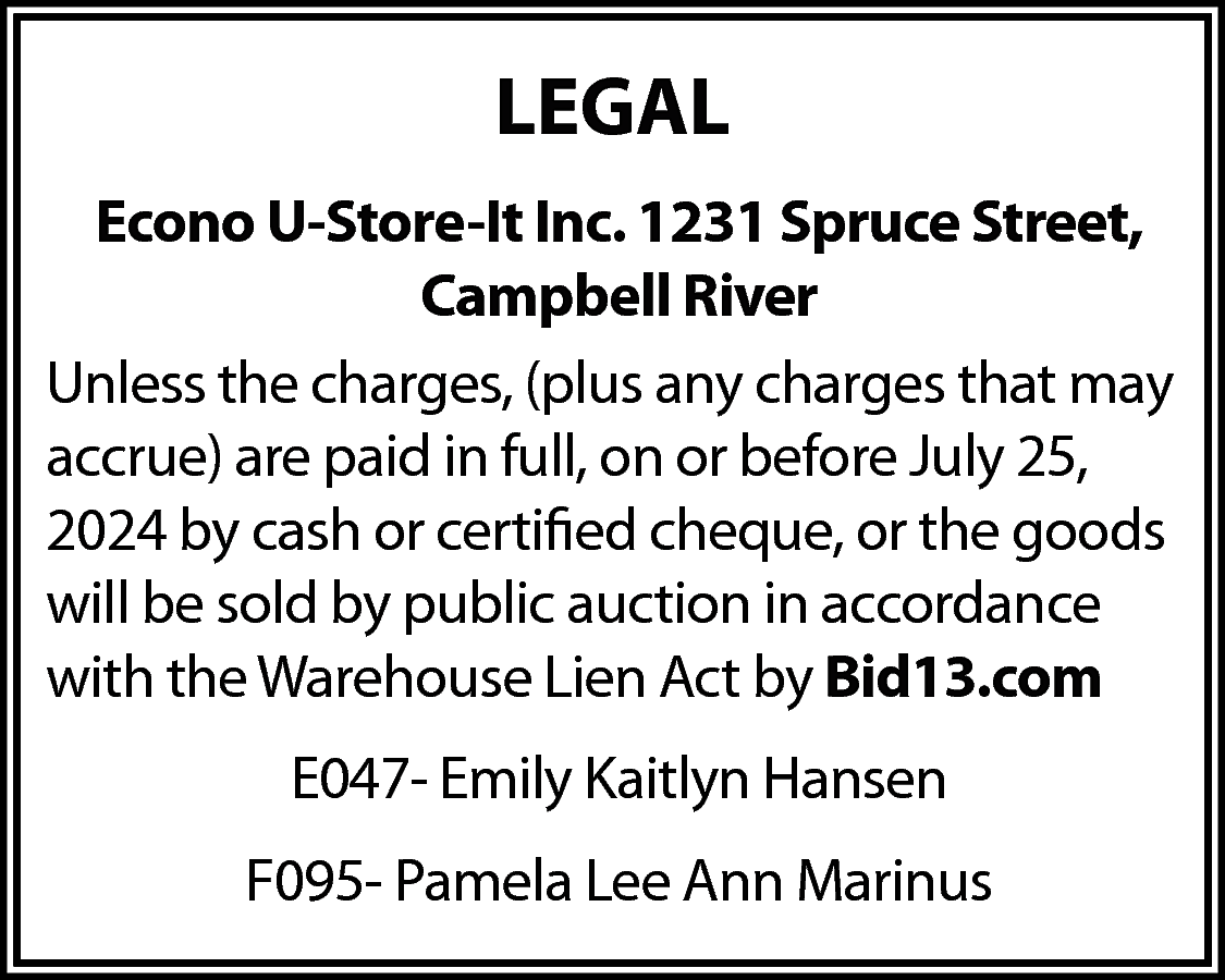 LEGAL <br>Econo U-Store-It Inc. 1231  LEGAL  Econo U-Store-It Inc. 1231 Spruce Street,  Campbell River  Unless the charges, (plus any charges that may  accrue) are paid in full, on or before July 25,  2024 by cash or certified cheque, or the goods  will be sold by public auction in accordance  with the Warehouse Lien Act by Bid13.com  E047- Emily Kaitlyn Hansen  F095- Pamela Lee Ann Marinus    