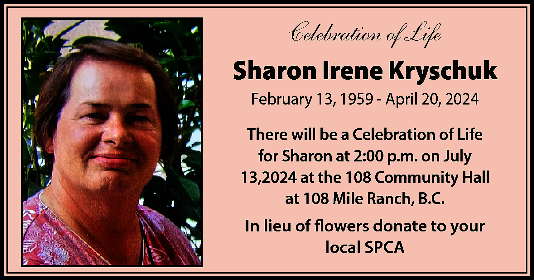 Celebration of Life <br>Sharon Irene  Celebration of Life  Sharon Irene Kryschuk  February 13, 1959 - April 20, 2024  There will be a Celebration of Life  for Sharon at 2:00 p.m. on July  13,2024 at the 108 Community Hall  at 108 Mile Ranch, B.C.  In lieu of flowers donate to your  local SPCA    