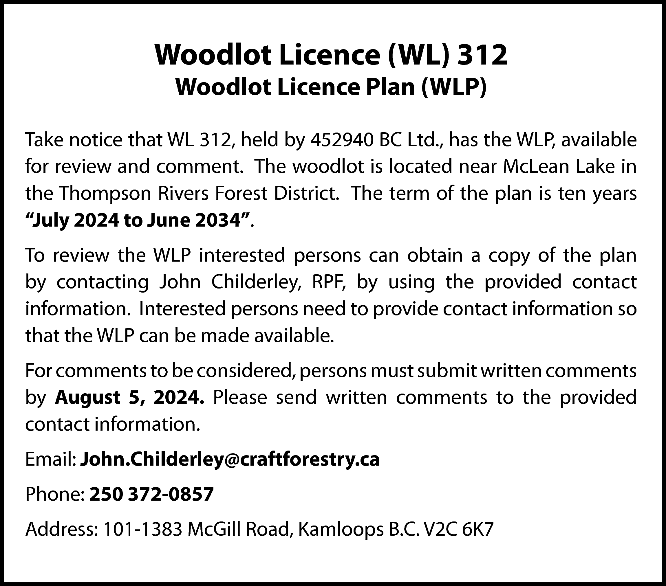 Woodlot Licence (WL) 312 <br>Woodlot  Woodlot Licence (WL) 312  Woodlot Licence Plan (WLP)    Take notice that WL 312, held by 452940 BC Ltd., has the WLP, available  for review and comment. The woodlot is located near McLean Lake in  the Thompson Rivers Forest District. The term of the plan is ten years  “July 2024 to June 2034”.  To review the WLP interested persons can obtain a copy of the plan  by contacting John Childerley, RPF, by using the provided contact  information. Interested persons need to provide contact information so  that the WLP can be made available.  For comments to be considered, persons must submit written comments  by August 5, 2024. Please send written comments to the provided  contact information.  Email: John.Childerley@craftforestry.ca  Phone: 250 372-0857  Address: 101-1383 McGill Road, Kamloops B.C. V2C 6K7    