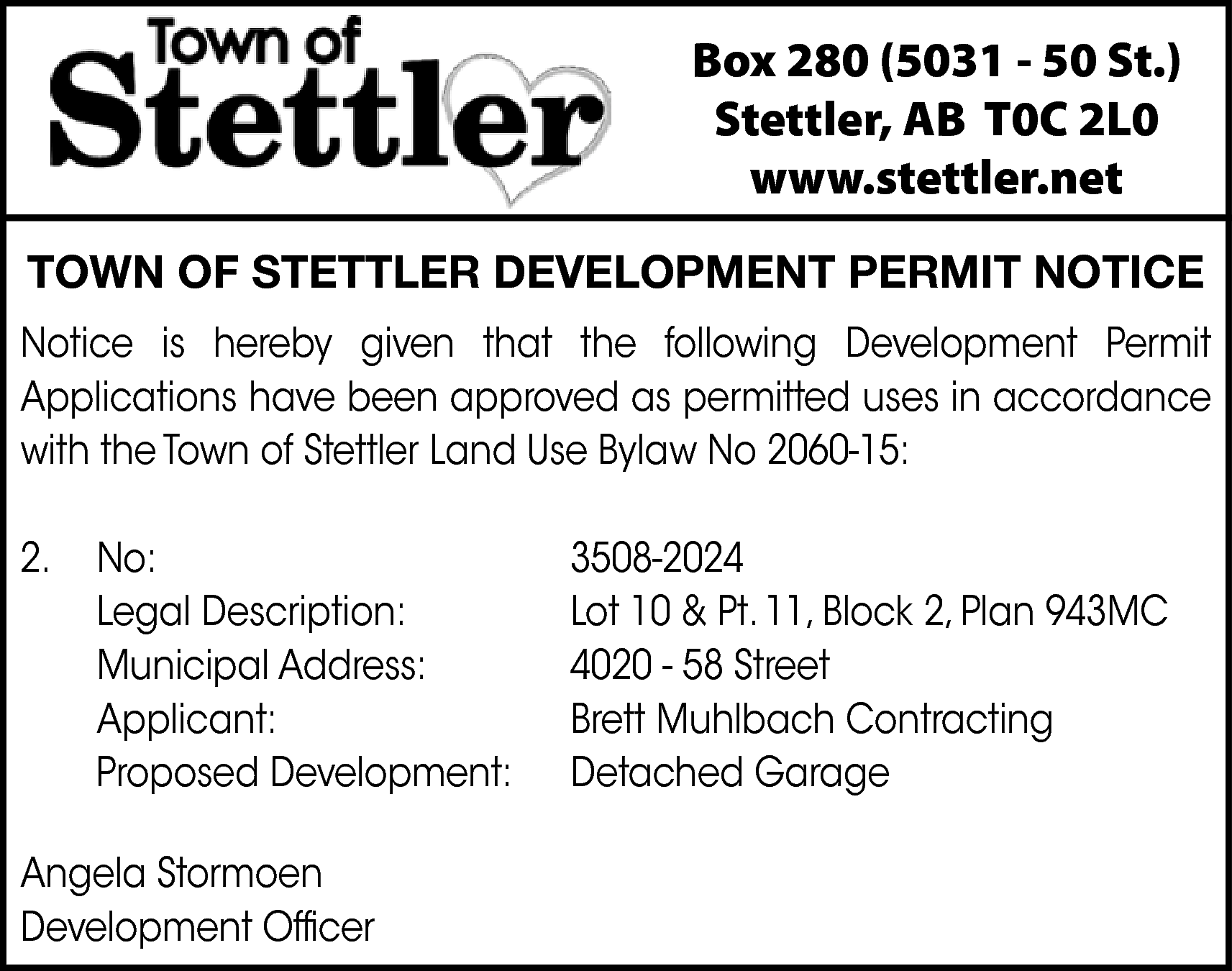 Box 280 (5031 - 50  Box 280 (5031 - 50 St.)  Stettler, AB T0C 2L0  www.stettler.net  TOWN OF STETTLER DEVELOPMENT PERMIT NOTICE  Notice is hereby given that the following Development Permit  Applications have been approved as permitted uses in accordance  with the Town of Stettler Land Use Bylaw No 2060-15:  2.    No:  Legal Description:  Municipal Address:  Applicant:  Proposed Development:    Angela Stormoen  Development Officer    3508-2024  Lot 10 & Pt. 11, Block 2, Plan 943MC  4020 - 58 Street  Brett Muhlbach Contracting  Detached Garage    