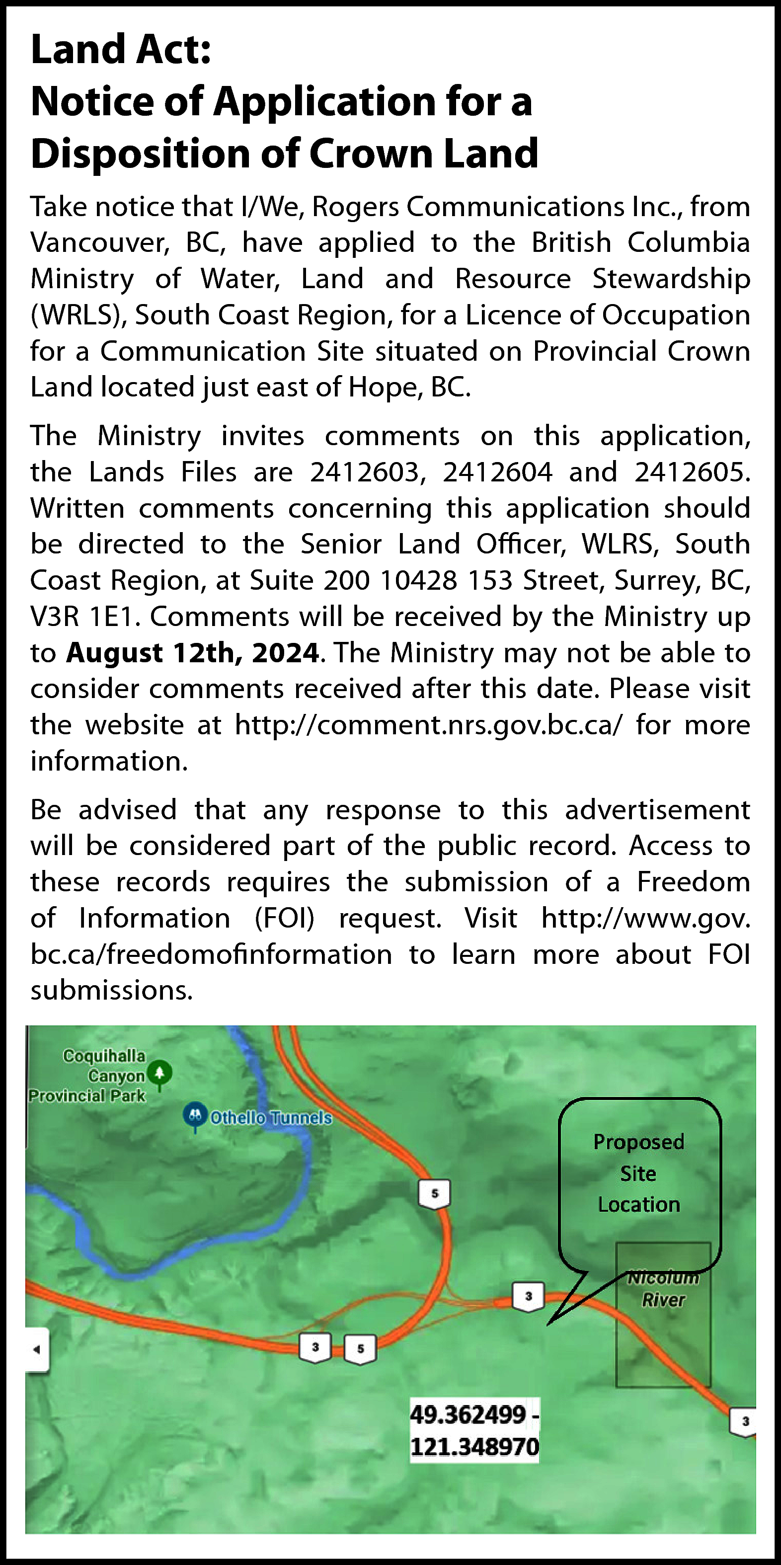 Land Act: <br>Notice of Application  Land Act:  Notice of Application for a  Disposition of Crown Land  Take notice that I/We, Rogers Communications Inc., from  Vancouver, BC, have applied to the British Columbia  Ministry of Water, Land and Resource Stewardship  (WRLS), South Coast Region, for a Licence of Occupation  for a Communication Site situated on Provincial Crown  Land located just east of Hope, BC.  The Ministry invites comments on this application,  the Lands Files are 2412603, 2412604 and 2412605.  Written comments concerning this application should  be directed to the Senior Land Officer, WLRS, South  Coast Region, at Suite 200 10428 153 Street, Surrey, BC,  V3R 1E1. Comments will be received by the Ministry up  to August 12th, 2024. The Ministry may not be able to  consider comments received after this date. Please visit  the website at http://comment.nrs.gov.bc.ca/ for more  information.  Be advised that any response to this advertisement  will be considered part of the public record. Access to  these records requires the submission of a Freedom  of Information (FOI) request. Visit http://www.gov.  bc.ca/freedomofinformation to learn more about FOI  submissions.    