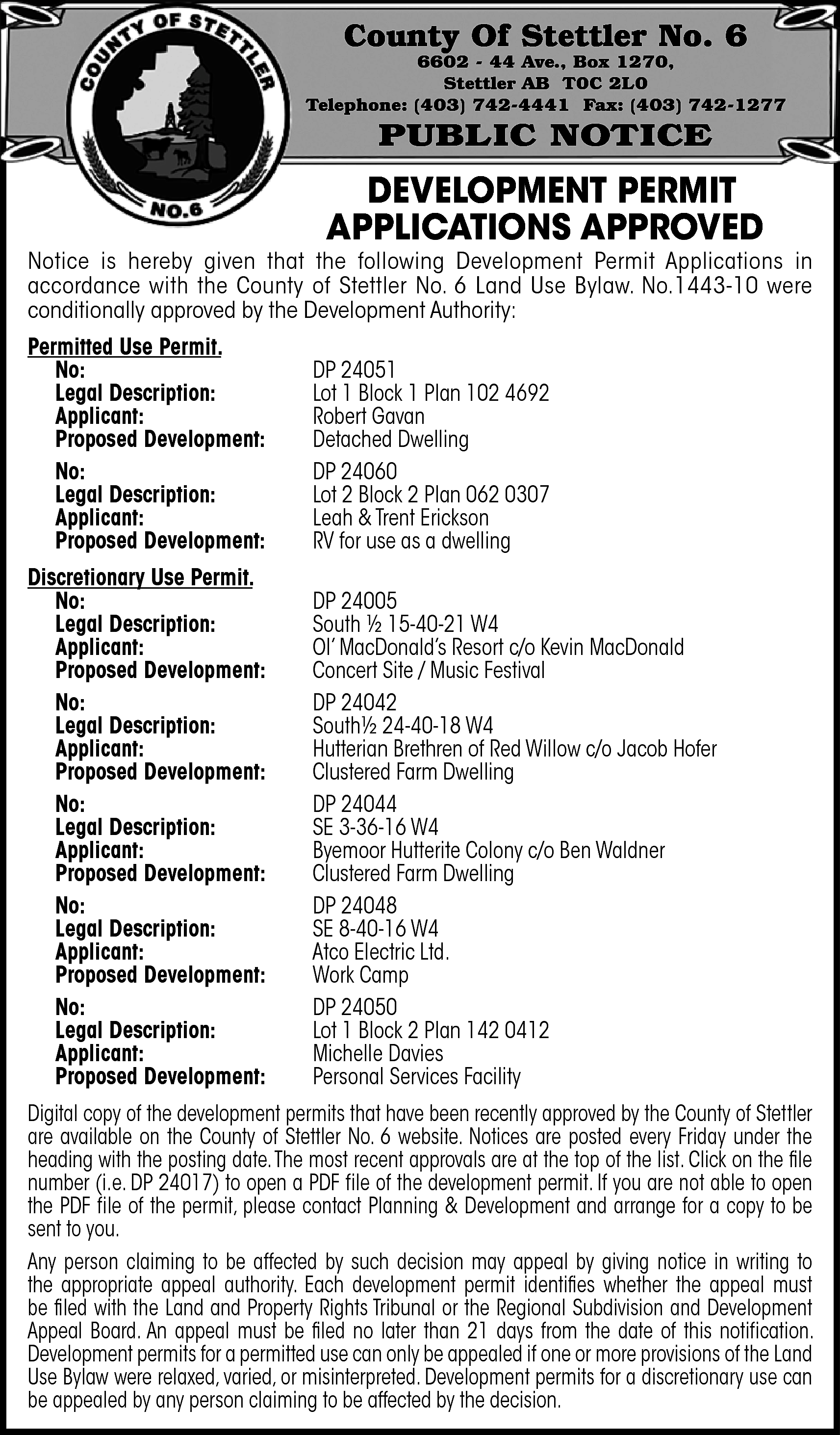 County Of Stettler No. 6  County Of Stettler No. 6    6602 - 44 Ave., Box 1270,  Stettler AB T0C 2L0  Telephone: (403) 742-4441 Fax: (403) 742-1277    PUBLIC NOTICE    DEVELOPMENT PERMIT  APPLICATIONS APPROVED    Notice is hereby given that the following Development Permit Applications in  accordance with the County of Stettler No. 6 Land Use Bylaw. No.1443-10 were  conditionally approved by the Development Authority:  Permitted Use Permit.  No:  Legal Description:  Applicant:  Proposed Development:  No:  Legal Description:  Applicant:  Proposed Development:    DP 24051  Lot 1 Block 1 Plan 102 4692  Robert Gavan  Detached Dwelling  DP 24060  Lot 2 Block 2 Plan 062 0307  Leah & Trent Erickson  RV for use as a dwelling    Discretionary Use Permit.  No:  Legal Description:  Applicant:  Proposed Development:  No:  Legal Description:  Applicant:  Proposed Development:  No:  Legal Description:  Applicant:  Proposed Development:  No:  Legal Description:  Applicant:  Proposed Development:  No:  Legal Description:  Applicant:  Proposed Development:    DP 24005  South ½ 15-40-21 W4  Ol’ MacDonald’s Resort c/o Kevin MacDonald  Concert Site / Music Festival  DP 24042  South½ 24-40-18 W4  Hutterian Brethren of Red Willow c/o Jacob Hofer  Clustered Farm Dwelling  DP 24044  SE 3-36-16 W4  Byemoor Hutterite Colony c/o Ben Waldner  Clustered Farm Dwelling  DP 24048  SE 8-40-16 W4  Atco Electric Ltd.  Work Camp  DP 24050  Lot 1 Block 2 Plan 142 0412  Michelle Davies  Personal Services Facility    Digital copy of the development permits that have been recently approved by the County of Stettler  are available on the County of Stettler No. 6 website. Notices are posted every Friday under the  heading with the posting date.The most recent approvals are at the top of the list. Click on the file  number (i.e. DP 24017) to open a PDF file of the development permit. If you are not able to open  the PDF file of the permit, please contact Planning & Development and arrange for a copy to be  sent to you.  Any person claiming to be affected by such decision may appeal by giving notice in writing to  the appropriate appeal authority. Each development permit identifies whether the appeal must  be filed with the Land and Property Rights Tribunal or the Regional Subdivision and Development  Appeal Board. An appeal must be filed no later than 21 days from the date of this notification.  Development permits for a permitted use can only be appealed if one or more provisions of the Land  Use Bylaw were relaxed, varied, or misinterpreted. Development permits for a discretionary use can  be appealed by any person claiming to be affected by the decision.    