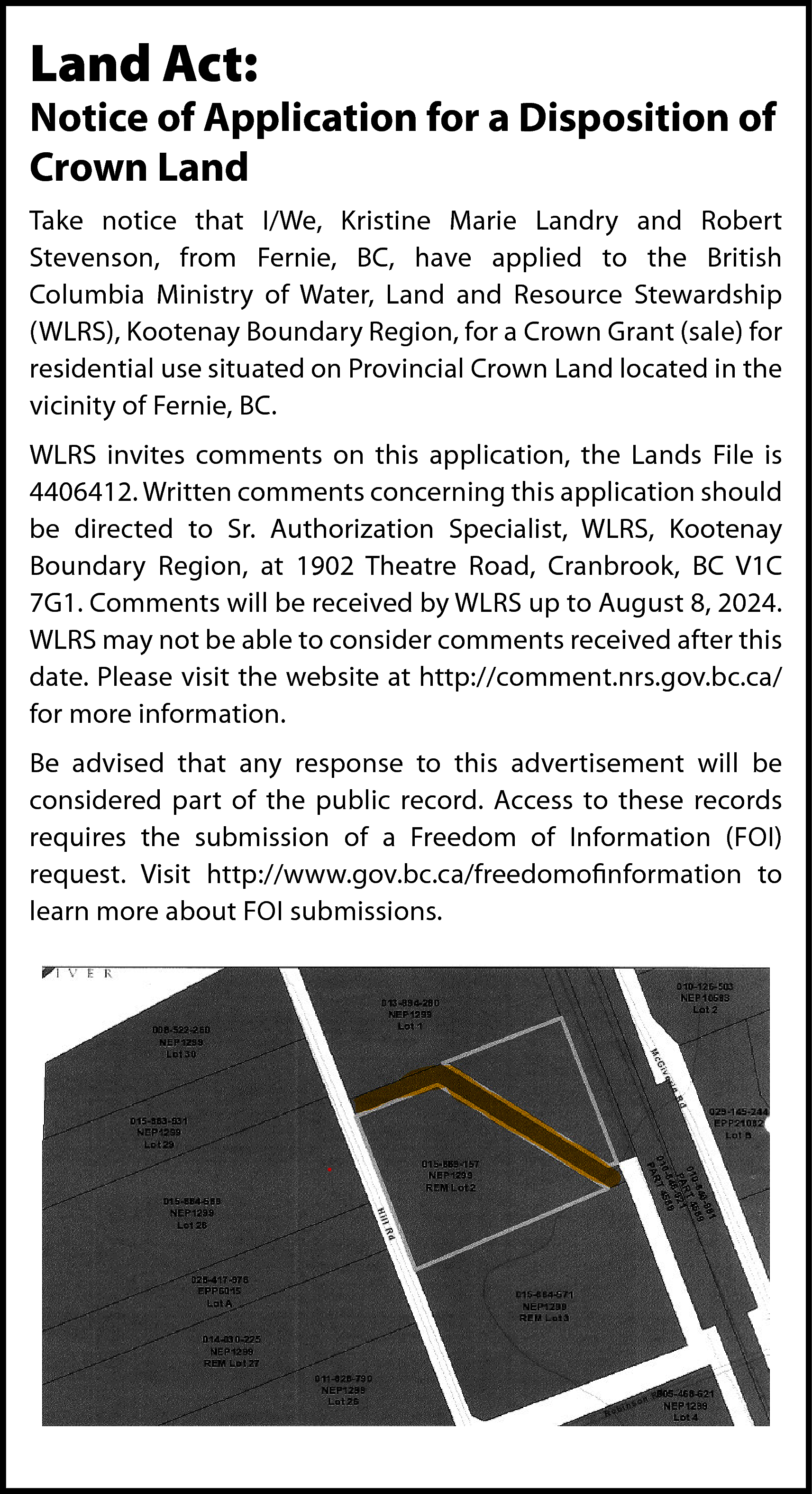 Land Act: <br> <br>Notice of  Land Act:    Notice of Application for a Disposition of  Crown Land  Take notice that I/We, Kristine Marie Landry and Robert  Stevenson, from Fernie, BC, have applied to the British  Columbia Ministry of Water, Land and Resource Stewardship  (WLRS), Kootenay Boundary Region, for a Crown Grant (sale) for  residential use situated on Provincial Crown Land located in the  vicinity of Fernie, BC.  WLRS invites comments on this application, the Lands File is  4406412. Written comments concerning this application should  be directed to Sr. Authorization Specialist, WLRS, Kootenay  Boundary Region, at 1902 Theatre Road, Cranbrook, BC V1C  7G1. Comments will be received by WLRS up to August 8, 2024.  WLRS may not be able to consider comments received after this  date. Please visit the website at http://comment.nrs.gov.bc.ca/  for more information.  Be advised that any response to this advertisement will be  considered part of the public record. Access to these records  requires the submission of a Freedom of Information (FOI)  request. Visit http://www.gov.bc.ca/freedomofinformation to  learn more about FOI submissions.    