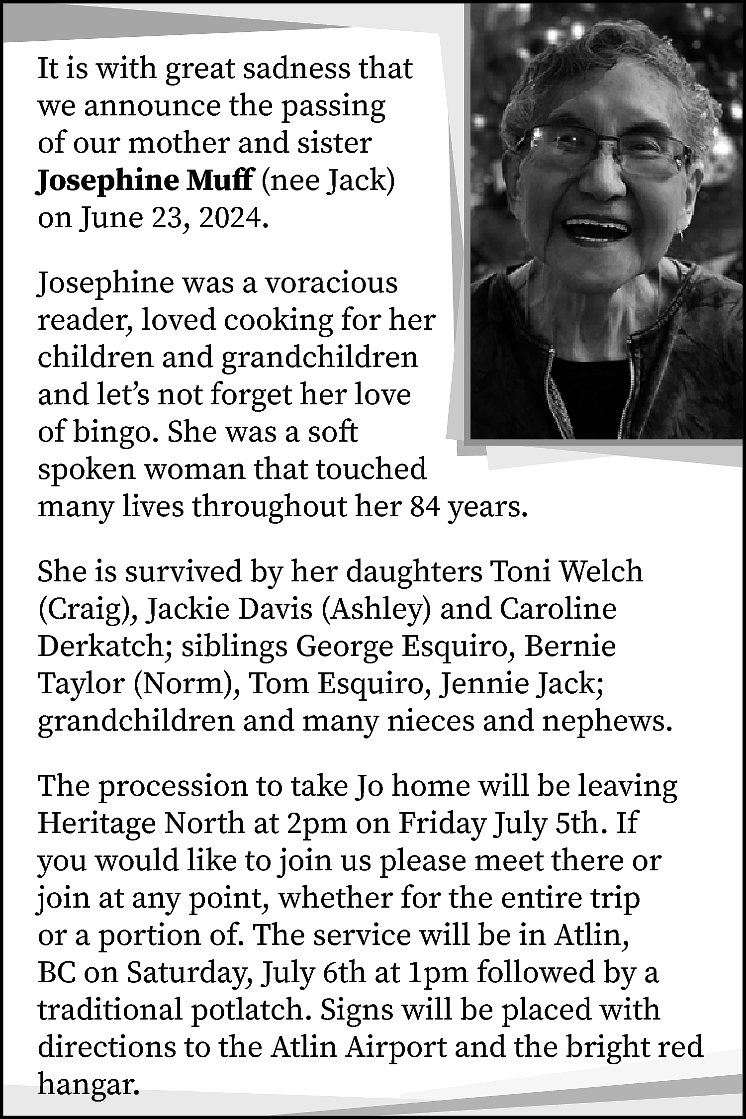 It is with great sadness  It is with great sadness that  we announce the passing  of our mother and sister  Josephine Muff (nee Jack)  on June 23, 2024.  Josephine was a voracious  reader, loved cooking for her  children and grandchildren  and let’s not forget her love  of bingo. She was a soft  spoken woman that touched  many lives throughout her 84 years.  She is survived by her daughters Toni Welch  (Craig), Jackie Davis (Ashley) and Caroline  Derkatch; siblings George Esquiro, Bernie  Taylor (Norm), Tom Esquiro, Jennie Jack;  grandchildren and many nieces and nephews.  The procession to take Jo home will be leaving  Heritage North at 2pm on Friday July 5th. If  you would like to join us please meet there or  join at any point, whether for the entire trip  or a portion of. The service will be in Atlin,  BC on Saturday, July 6th at 1pm followed by a  traditional potlatch. Signs will be placed with  directions to the Atlin Airport and the bright red  hangar.    