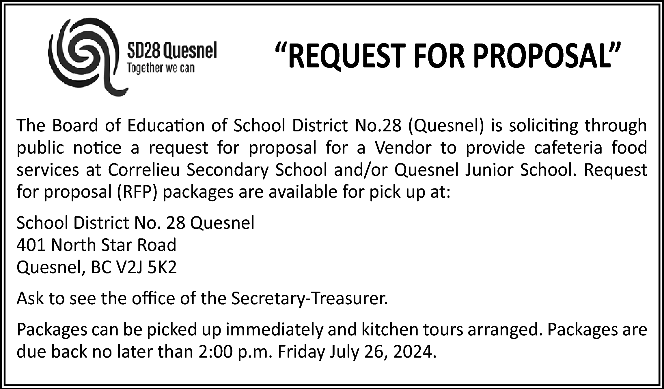 “REQUEST FOR PROPOSAL” <br>The Board  “REQUEST FOR PROPOSAL”  The Board of Education of School District No.28 (Quesnel) is soliciting through  public notice a request for proposal for a Vendor to provide cafeteria food  services at Correlieu Secondary School and/or Quesnel Junior School. Request  for proposal (RFP) packages are available for pick up at:  School District No. 28 Quesnel  401 North Star Road  Quesnel, BC V2J 5K2  Ask to see the oﬃce of the Secretary-Treasurer.  Packages can be picked up immediately and kitchen tours arranged. Packages are  due back no later than 2:00 p.m. Friday July 26, 2024.    