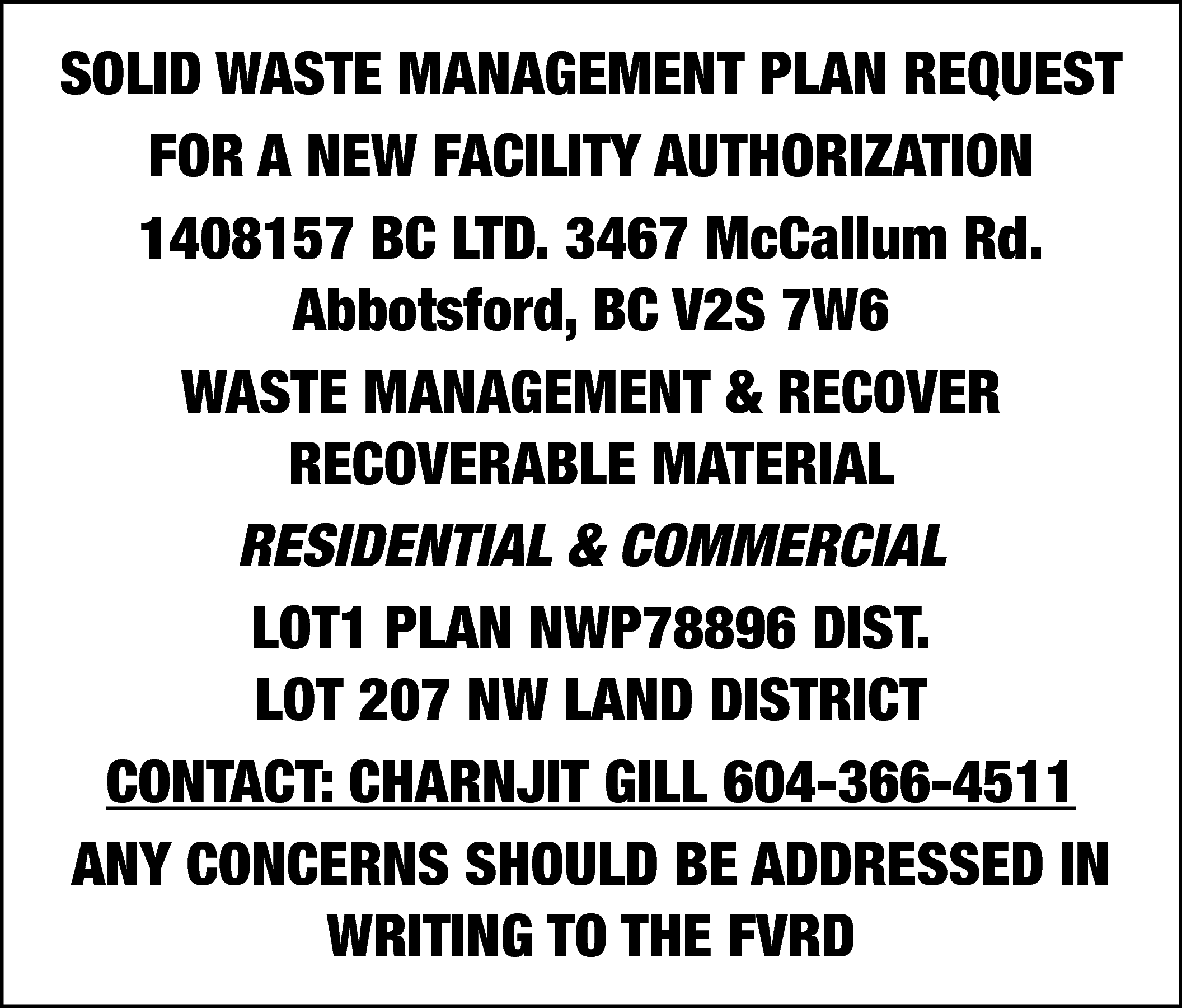 SOLID WASTE MANAGEMENT PLAN REQUEST  SOLID WASTE MANAGEMENT PLAN REQUEST  FOR A NEW FACILITY AUTHORIZATION  1408157 BC LTD. 3467 McCallum Rd.  Abbotsford, BC V2S 7W6  WASTE MANAGEMENT & RECOVER  RECOVERABLE MATERIAL  RESIDENTIAL & COMMERCIAL  LOT1 PLAN NWP78896 DIST.  LOT 207 NW LAND DISTRICT  CONTACT: CHARNJIT GILL 604-366-4511  ANY CONCERNS SHOULD BE ADDRESSED IN  WRITING TO THE FVRD    