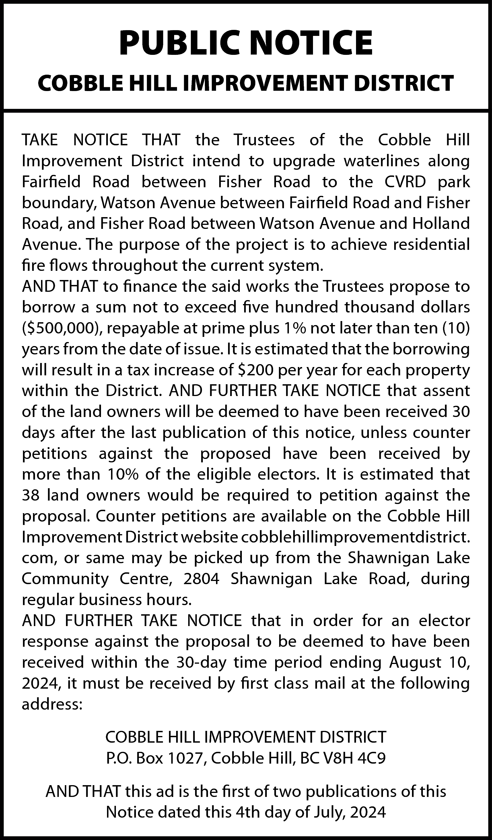 PUBLIC NOTICE <br>COBBLE HILL IMPROVEMENT  PUBLIC NOTICE  COBBLE HILL IMPROVEMENT DISTRICT  TAKE NOTICE THAT the Trustees of the Cobble Hill  Improvement District intend to upgrade waterlines along  Fairfield Road between Fisher Road to the CVRD park  boundary, Watson Avenue between Fairfield Road and Fisher  Road, and Fisher Road between Watson Avenue and Holland  Avenue. The purpose of the project is to achieve residential  fire flows throughout the current system.  AND THAT to finance the said works the Trustees propose to  borrow a sum not to exceed five hundred thousand dollars  ($500,000), repayable at prime plus 1% not later than ten (10)  years from the date of issue. It is estimated that the borrowing  will result in a tax increase of $200 per year for each property  within the District. AND FURTHER TAKE NOTICE that assent  of the land owners will be deemed to have been received 30  days after the last publication of this notice, unless counter  petitions against the proposed have been received by  more than 10% of the eligible electors. It is estimated that  38 land owners would be required to petition against the  proposal. Counter petitions are available on the Cobble Hill  Improvement District website cobblehillimprovementdistrict.  com, or same may be picked up from the Shawnigan Lake  Community Centre, 2804 Shawnigan Lake Road, during  regular business hours.  AND FURTHER TAKE NOTICE that in order for an elector  response against the proposal to be deemed to have been  received within the 30-day time period ending August 10,  2024, it must be received by first class mail at the following  address:  COBBLE HILL IMPROVEMENT DISTRICT  P.O. Box 1027, Cobble Hill, BC V8H 4C9  AND THAT this ad is the first of two publications of this  Notice dated this 4th day of July, 2024    