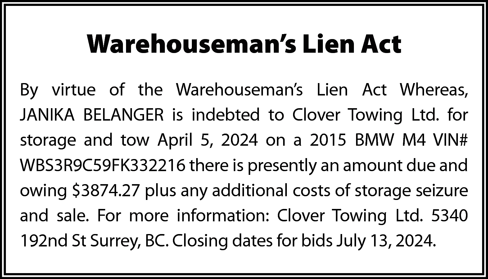 Warehouseman’s Lien Act <br>By virtue  Warehouseman’s Lien Act  By virtue of the Warehouseman’s Lien Act Whereas,  JANIKA BELANGER is indebted to Clover Towing Ltd. for  storage and tow April 5, 2024 on a 2015 BMW M4 VIN#  WBS3R9C59FK332216 there is presently an amount due and  owing $3874.27 plus any additional costs of storage seizure  and sale. For more information: Clover Towing Ltd. 5340  192nd St Surrey, BC. Closing dates for bids July 13, 2024.    