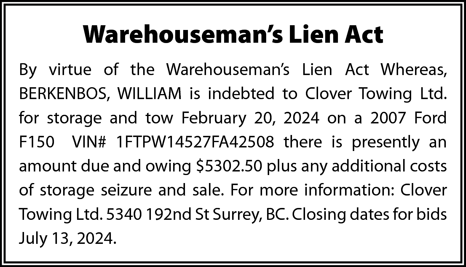 Warehouseman’s Lien Act <br>By virtue  Warehouseman’s Lien Act  By virtue of the Warehouseman’s Lien Act Whereas,  BERKENBOS, WILLIAM is indebted to Clover Towing Ltd.  for storage and tow February 20, 2024 on a 2007 Ford  F150 VIN# 1FTPW14527FA42508 there is presently an  amount due and owing $5302.50 plus any additional costs  of storage seizure and sale. For more information: Clover  Towing Ltd. 5340 192nd St Surrey, BC. Closing dates for bids  July 13, 2024.    