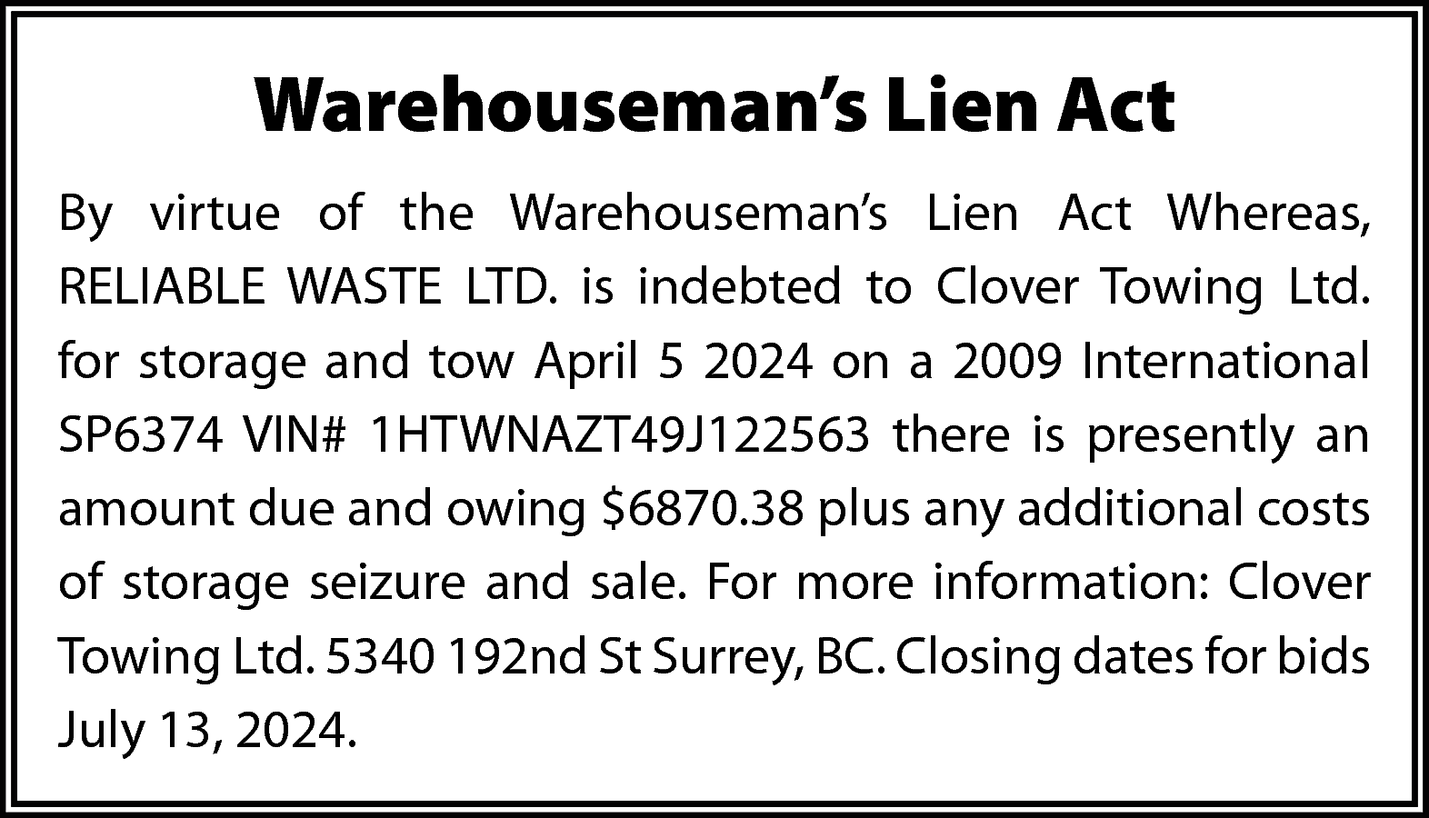 Warehouseman’s Lien Act <br>By virtue  Warehouseman’s Lien Act  By virtue of the Warehouseman’s Lien Act Whereas,  RELIABLE WASTE LTD. is indebted to Clover Towing Ltd.  for storage and tow April 5 2024 on a 2009 International  SP6374 VIN# 1HTWNAZT49J122563 there is presently an  amount due and owing $6870.38 plus any additional costs  of storage seizure and sale. For more information: Clover  Towing Ltd. 5340 192nd St Surrey, BC. Closing dates for bids  July 13, 2024.    