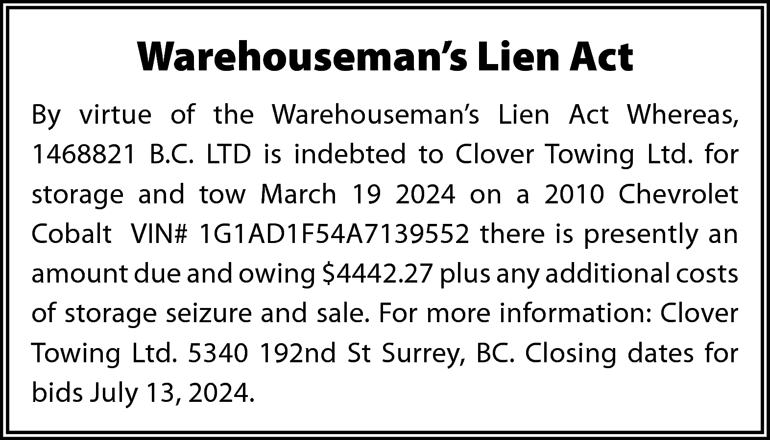 Warehouseman’s Lien Act <br>By virtue  Warehouseman’s Lien Act  By virtue of the Warehouseman’s Lien Act Whereas,  1468821 B.C. LTD is indebted to Clover Towing Ltd. for  storage and tow March 19 2024 on a 2010 Chevrolet  Cobalt VIN# 1G1AD1F54A7139552 there is presently an  amount due and owing $4442.27 plus any additional costs  of storage seizure and sale. For more information: Clover  Towing Ltd. 5340 192nd St Surrey, BC. Closing dates for  bids July 13, 2024.    