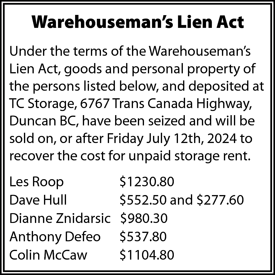 Warehouseman’s Lien Act <br>Under the  Warehouseman’s Lien Act  Under the terms of the Warehouseman’s  Lien Act, goods and personal property of  the persons listed below, and deposited at  TC Storage, 6767 Trans Canada Highway,  Duncan BC, have been seized and will be  sold on, or after Friday July 12th, 2024 to  recover the cost for unpaid storage rent.  Les Roop  Dave Hull  Dianne Znidarsic  Anthony Defeo  Colin McCaw    $1230.80  $552.50 and $277.60  $980.30  $537.80  $1104.80    