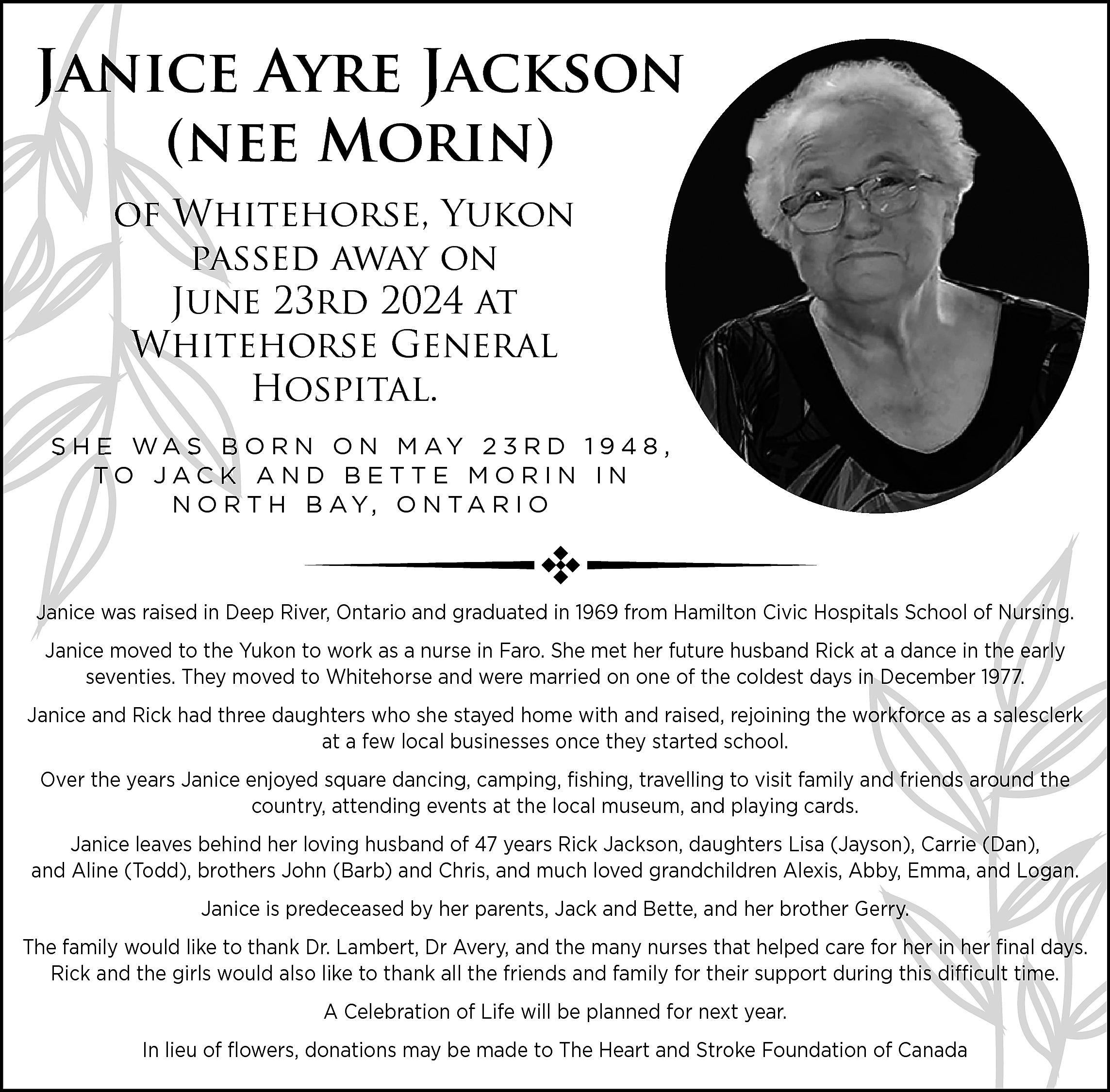 Janice <br>Ayre Jackson <br>Jani <br>(nee  Janice  Ayre Jackson  Jani  (nee Morin)  of Wh  Whitehorse, Yukon  passed  away on  pa  June 23rd 2024 at  Whitehorse  General  Wh  Hospital.  S H E WA S B O R N O N M AY 2 3 R D 1 9 4 8 ,  TO JACK AND BETTE MORIN IN  N O R T H B AY, O N T A R I O    Janice was raised in Deep River, Ontario and graduated in 1969 from Hamilton Civic Hospitals School of Nursing.  Janic  Janice moved to the Yukon to work as a nurse in Faro. She met her future husband Rick at a dance in the early  seventies. They moved to Whitehorse and were married on one of the coldest days in December 1977.  Janice and Rick had three daughters who she stayed home with and raised, rejoining the workforce as a salesclerk  at a few local businesses once they started school.  Over the years Janice enjoyed square dancing, camping, fishing, travelling to visit family and friends around the  country, attending events at the local museum, and playing cards.  Janice leaves behind her loving husband of 47 years Rick Jackson, daughters Lisa (Jayson), Carrie (Dan),  and Aline (Todd), brothers John (Barb) and Chris, and much loved grandchildren Alexis, Abby, Emma, and Logan.  Janice is predeceased by her parents, Jack and Bette, and her brother Gerry.  The family would like to thank Dr. Lambert, Dr Avery, and the many nurses that helped care for her in her final days.  Rick and the girls would also like to thank all the friends and family for their support during this difficult time.  A Celebration of Life will be planned for next year.  In lieu of flowers, donations may be made to The Heart and Stroke Foundation of Canada    