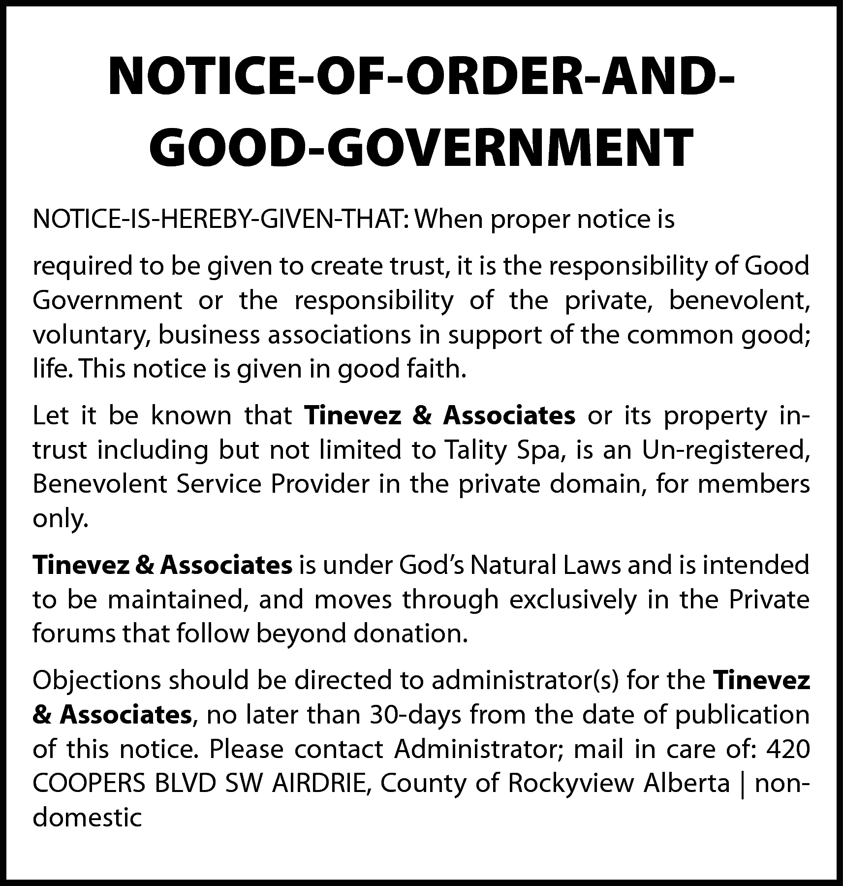 NOTICE-OF-ORDER-ANDGOOD-GOVERNMENT <br>NOTICE-IS-HEREBY-GIVEN-THAT: When proper notice  NOTICE-OF-ORDER-ANDGOOD-GOVERNMENT  NOTICE-IS-HEREBY-GIVEN-THAT: When proper notice is  required to be given to create trust, it is the responsibility of Good  Government or the responsibility of the private, benevolent,  voluntary, business associations in support of the common good;  life. This notice is given in good faith.  Let it be known that Tinevez & Associates or its property intrust including but not limited to Tality Spa, is an Un-registered,  Benevolent Service Provider in the private domain, for members  only.  Tinevez & Associates is under God’s Natural Laws and is intended  to be maintained, and moves through exclusively in the Private  forums that follow beyond donation.  Objections should be directed to administrator(s) for the Tinevez  & Associates, no later than 30-days from the date of publication  of this notice. Please contact Administrator; mail in care of: 420  COOPERS BLVD SW AIRDRIE, County of Rockyview Alberta | nondomestic    