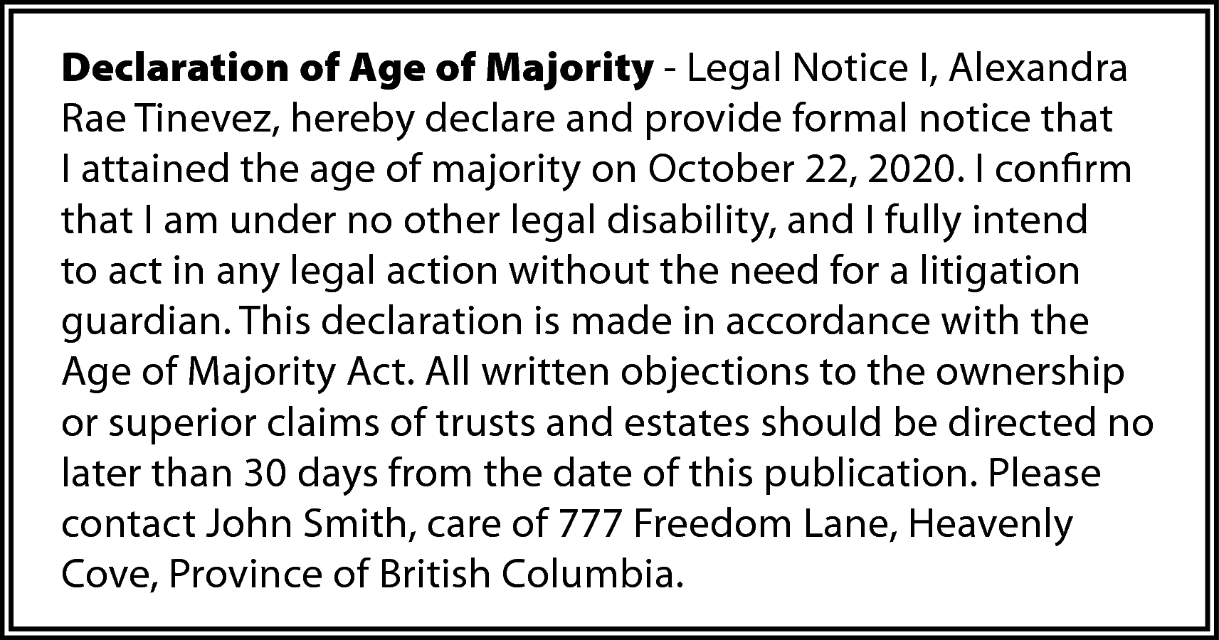 Declaration of Age of Majority  Declaration of Age of Majority - Legal Notice I, Alexandra  Rae Tinevez, hereby declare and provide formal notice that  I attained the age of majority on October 22, 2020. I confirm  that I am under no other legal disability, and I fully intend  to act in any legal action without the need for a litigation  guardian. This declaration is made in accordance with the  Age of Majority Act. All written objections to the ownership  or superior claims of trusts and estates should be directed no  later than 30 days from the date of this publication. Please  contact John Smith, care of 777 Freedom Lane, Heavenly  Cove, Province of British Columbia.    