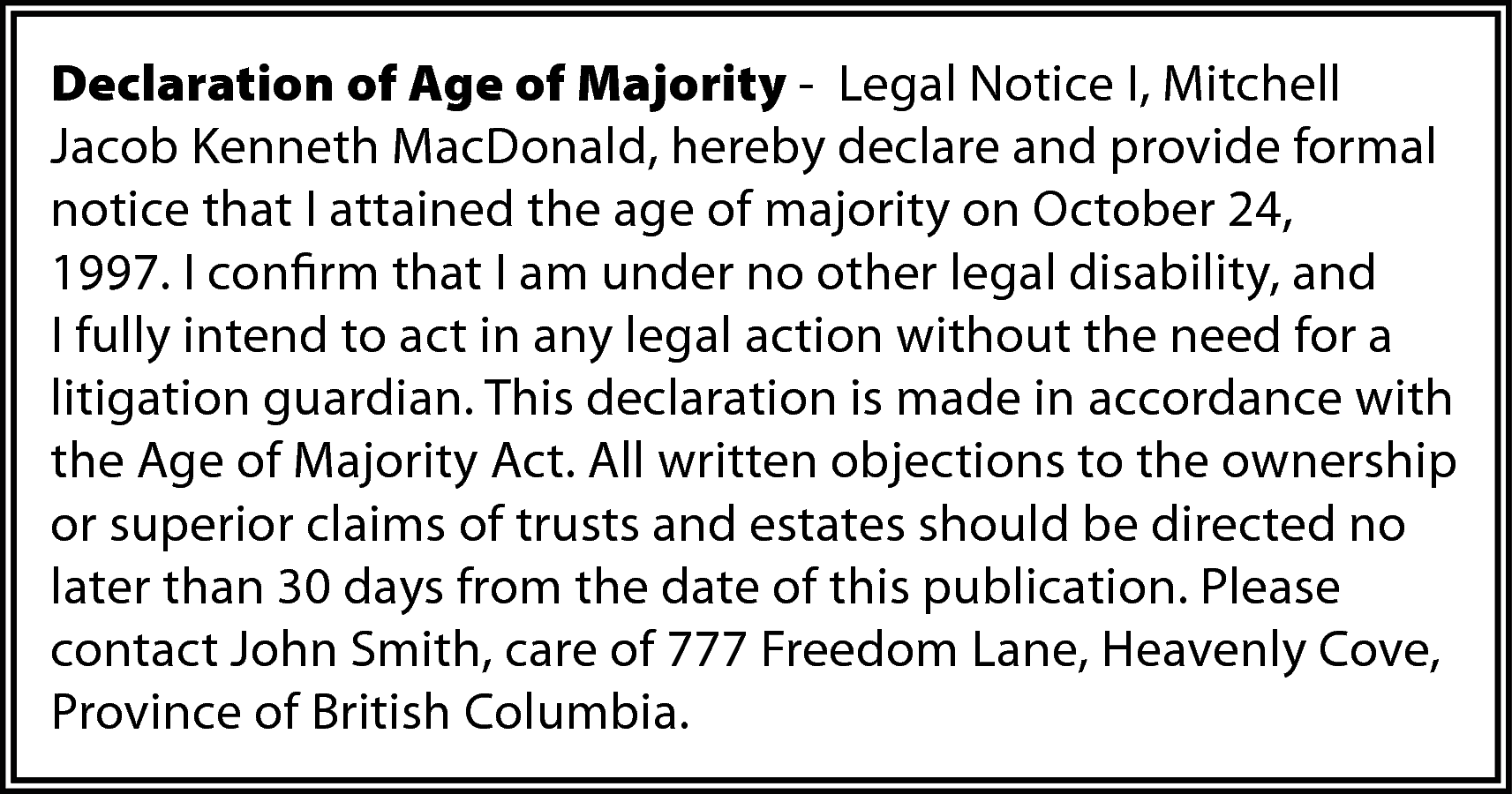Declaration of Age of Majority  Declaration of Age of Majority - Legal Notice I, Mitchell  Jacob Kenneth MacDonald, hereby declare and provide formal  notice that I attained the age of majority on October 24,  1997. I confirm that I am under no other legal disability, and  I fully intend to act in any legal action without the need for a  litigation guardian. This declaration is made in accordance with  the Age of Majority Act. All written objections to the ownership  or superior claims of trusts and estates should be directed no  later than 30 days from the date of this publication. Please  contact John Smith, care of 777 Freedom Lane, Heavenly Cove,  Province of British Columbia.    