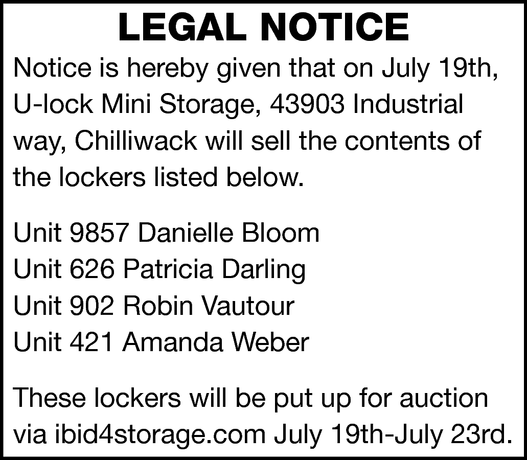 LEGAL NOTICE <br> <br>Notice is  LEGAL NOTICE    Notice is hereby given that on July 19th,  U-lock Mini Storage, 43903 Industrial  way, Chilliwack will sell the contents of  the lockers listed below.  Unit 9857 Danielle Bloom  Unit 626 Patricia Darling  Unit 902 Robin Vautour  Unit 421 Amanda Weber  These lockers will be put up for auction  via ibid4storage.com July 19th-July 23rd.    