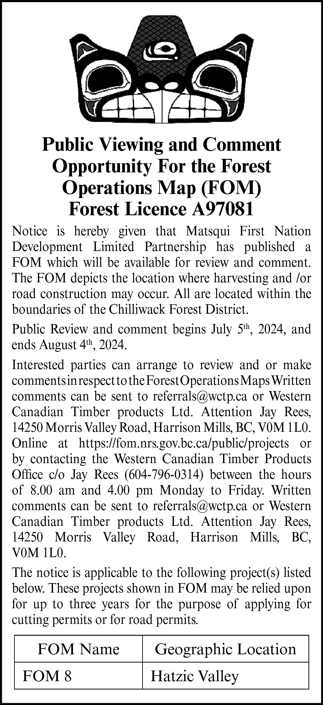 Public Viewing and Comment <br>Opportunity  Public Viewing and Comment  Opportunity For the Forest  Operations Map (FOM)  Forest Licence A97081  Notice is hereby given that Matsqui First Nation  Development Limited Partnership has published a  FOM which will be available for review and comment.  The FOM depicts the location where harvesting and /or  road construction may occur. All are located within the  boundaries of the Chilliwack Forest District.  Public Review and comment begins July 5th, 2024, and  ends August 4th, 2024.  Interested parties can arrange to review and or make  commentsinrespecttotheForestOperationsMapsWritten  comments can be sent to referrals@wctp.ca or Western  Canadian Timber products Ltd. Attention Jay Rees,  14250 Morris Valley Road, Harrison Mills, BC, V0M 1L0.  Online at https://fom.nrs.gov.bc.ca/public/projects or  by contacting the Western Canadian Timber Products  Office c/o Jay Rees (604-796-0314) between the hours  of 8.00 am and 4.00 pm Monday to Friday. Written  comments can be sent to referrals@wctp.ca or Western  Canadian Timber products Ltd. Attention Jay Rees,  14250 Morris Valley Road, Harrison Mills, BC,  V0M 1L0.  The notice is applicable to the following project(s) listed  below. These projects shown in FOM may be relied upon  for up to three years for the purpose of applying for  cutting permits or for road permits.    FOM Name  FOM 8    Geographic Location  Hatzic Valley    