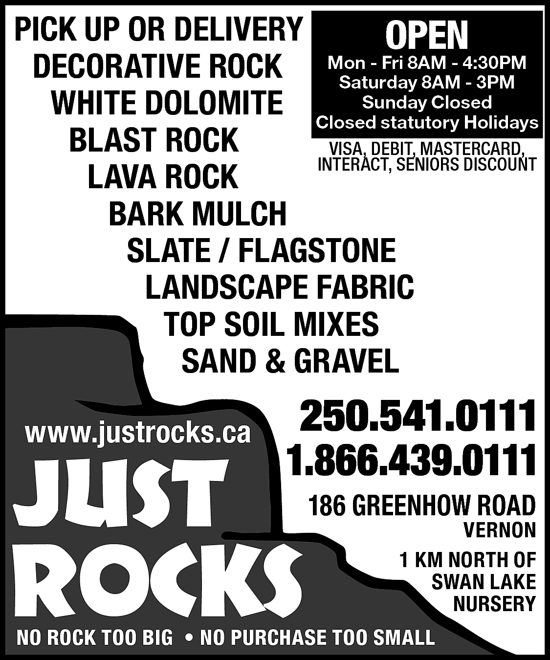 PICK UP OR DELIVERY <br>OPEN  PICK UP OR DELIVERY  OPEN  - Fri 8AM - 4:30PM  DECORATIVE ROCK Mon  Saturday 8AM - 3PM  Closed  WHITE DOLOMITE ClosedSunday  statutory Holidays  BLAST ROCK  VISA, DEBIT, MASTERCARD,  INTERACT, SENIORS DISCOUNT  LAVA ROCK  BARK MULCH  SLATE / FLAGSTONE  LANDSCAPE FABRIC  TOP SOIL MIXES  SAND & GRAVEL  www.justrocks.ca    JUST    250.541.0111  1.866.439.0111    ROCKS    186 GREENHOW ROAD    VERNON  1 KM NORTH OF  SWAN LAKE  NURSERY    NO ROCK TOO BIG • NO PURCHASE TOO SMALL    