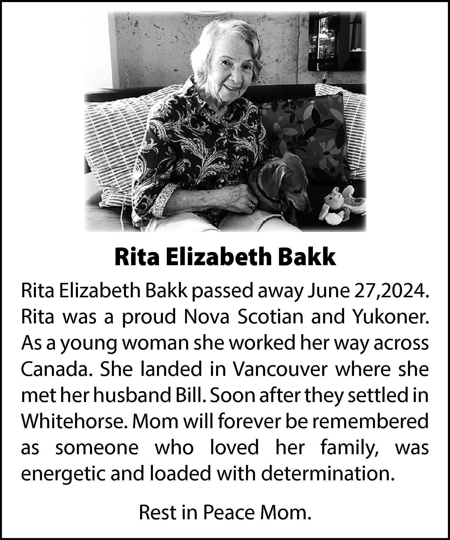 Rita Elizabeth Bakk <br>Rita Elizabeth  Rita Elizabeth Bakk  Rita Elizabeth Bakk passed away June 27,2024.  Rita was a proud Nova Scotian and Yukoner.  As a young woman she worked her way across  Canada. She landed in Vancouver where she  met her husband Bill. Soon after they settled in  Whitehorse. Mom will forever be remembered  as someone who loved her family, was  energetic and loaded with determination.  Rest in Peace Mom.    