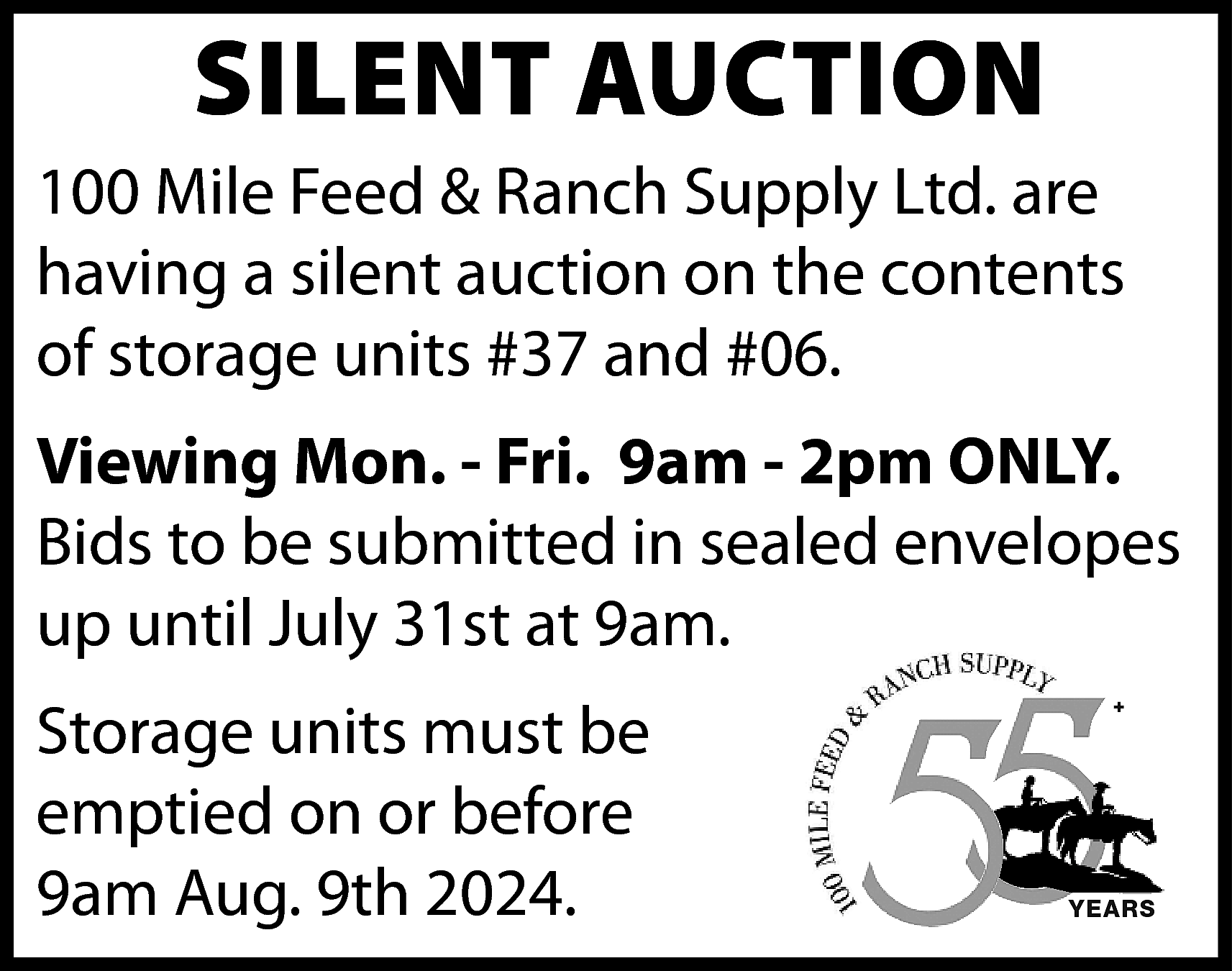 SILENT AUCTION <br> <br>100 Mile  SILENT AUCTION    100 Mile Feed & Ranch Supply Ltd. are  having a silent auction on the contents  of storage units #37 and #06.  Viewing Mon. - Fri. 9am - 2pm ONLY.  Bids to be submitted in sealed envelopes  up until July 31st at 9am.  Storage units must be  emptied on or before  9am Aug. 9th 2024.    +    YEARS    