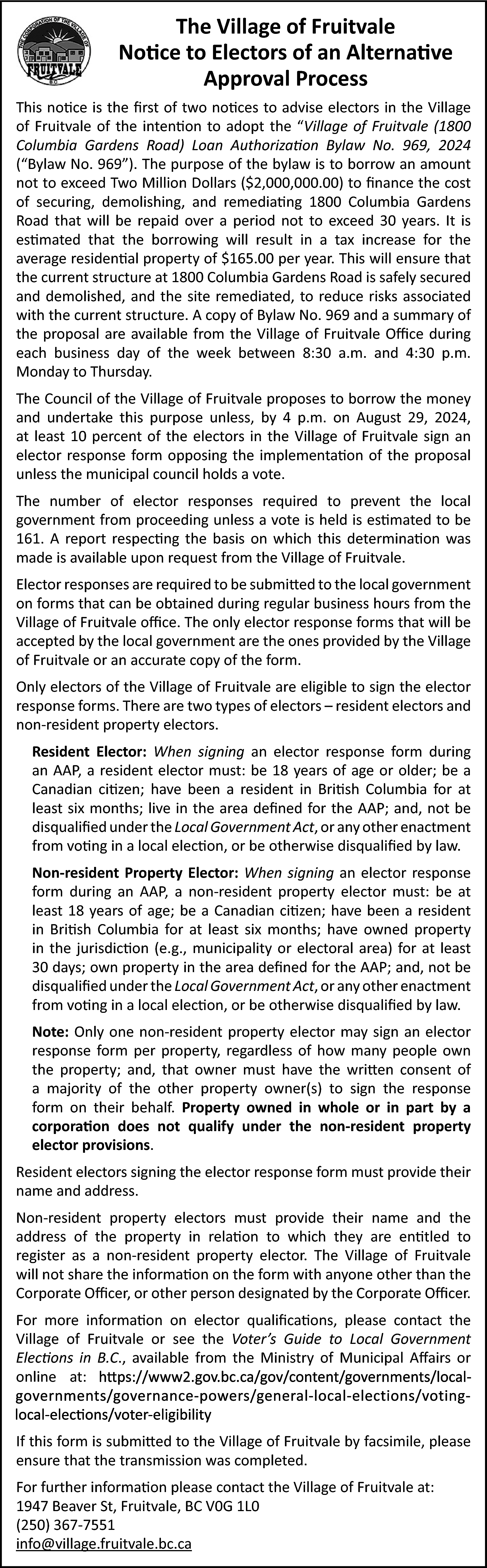 The Village of Fruitvale <br>Notice  The Village of Fruitvale  Notice to Electors of an Alternative  Approval Process  This notice is the first of two notices to advise electors in the Village  of Fruitvale of the intention to adopt the “Village of Fruitvale (1800  Columbia Gardens Road) Loan Authorization Bylaw No. 969, 2024  (“Bylaw No. 969”). The purpose of the bylaw is to borrow an amount  not to exceed Two Million Dollars ($2,000,000.00) to finance the cost  of securing, demolishing, and remediating 1800 Columbia Gardens  Road that will be repaid over a period not to exceed 30 years. It is  estimated that the borrowing will result in a tax increase for the  average residential property of $165.00 per year. This will ensure that  the current structure at 1800 Columbia Gardens Road is safely secured  and demolished, and the site remediated, to reduce risks associated  with the current structure. A copy of Bylaw No. 969 and a summary of  the proposal are available from the Village of Fruitvale Office during  each business day of the week between 8:30 a.m. and 4:30 p.m.  Monday to Thursday.  The Council of the Village of Fruitvale proposes to borrow the money  and undertake this purpose unless, by 4 p.m. on August 29, 2024,  at least 10 percent of the electors in the Village of Fruitvale sign an  elector response form opposing the implementation of the proposal  unless the municipal council holds a vote.  The number of elector responses required to prevent the local  government from proceeding unless a vote is held is estimated to be  161. A report respecting the basis on which this determination was  made is available upon request from the Village of Fruitvale.  Elector responses are required to be submitted to the local government  on forms that can be obtained during regular business hours from the  Village of Fruitvale office. The only elector response forms that will be  accepted by the local government are the ones provided by the Village  of Fruitvale or an accurate copy of the form.  Only electors of the Village of Fruitvale are eligible to sign the elector  response forms. There are two types of electors – resident electors and  non-resident property electors.  Resident Elector: When signing an elector response form during  an AAP, a resident elector must: be 18 years of age or older; be a  Canadian citizen; have been a resident in British Columbia for at  least six months; live in the area defined for the AAP; and, not be  disqualified under the Local Government Act, or any other enactment  from voting in a local election, or be otherwise disqualified by law.  Non-resident Property Elector: When signing an elector response  form during an AAP, a non-resident property elector must: be at  least 18 years of age; be a Canadian citizen; have been a resident  in British Columbia for at least six months; have owned property  in the jurisdiction (e.g., municipality or electoral area) for at least  30 days; own property in the area defined for the AAP; and, not be  disqualified under the Local Government Act, or any other enactment  from voting in a local election, or be otherwise disqualified by law.  Note: Only one non-resident property elector may sign an elector  response form per property, regardless of how many people own  the property; and, that owner must have the written consent of  a majority of the other property owner(s) to sign the response  form on their behalf. Property owned in whole or in part by a  corporation does not qualify under the non-resident property  elector provisions.  Resident electors signing the elector response form must provide their  name and address.  Non-resident property electors must provide their name and the  address of the property in relation to which they are entitled to  register as a non-resident property elector. The Village of Fruitvale  will not share the information on the form with anyone other than the  Corporate Officer, or other person designated by the Corporate Officer.  For more information on elector qualifications, please contact the  Village of Fruitvale or see the Voter’s Guide to Local Government  Elections in B.C., available from the Ministry of Municipal Affairs or  online at:  https://www2.gov.bc.ca/gov/content/governments/local-governments/governance-powers/general-local-elections/voting-local-elections/voter-eligibility    If this form is submitted to the Village of Fruitvale by facsimile, please  ensure that the transmission was completed.  For further information please contact the Village of Fruitvale at:  1947 Beaver St, Fruitvale, BC V0G 1L0  (250) 367-7551  info@village.fruitvale.bc.ca    
