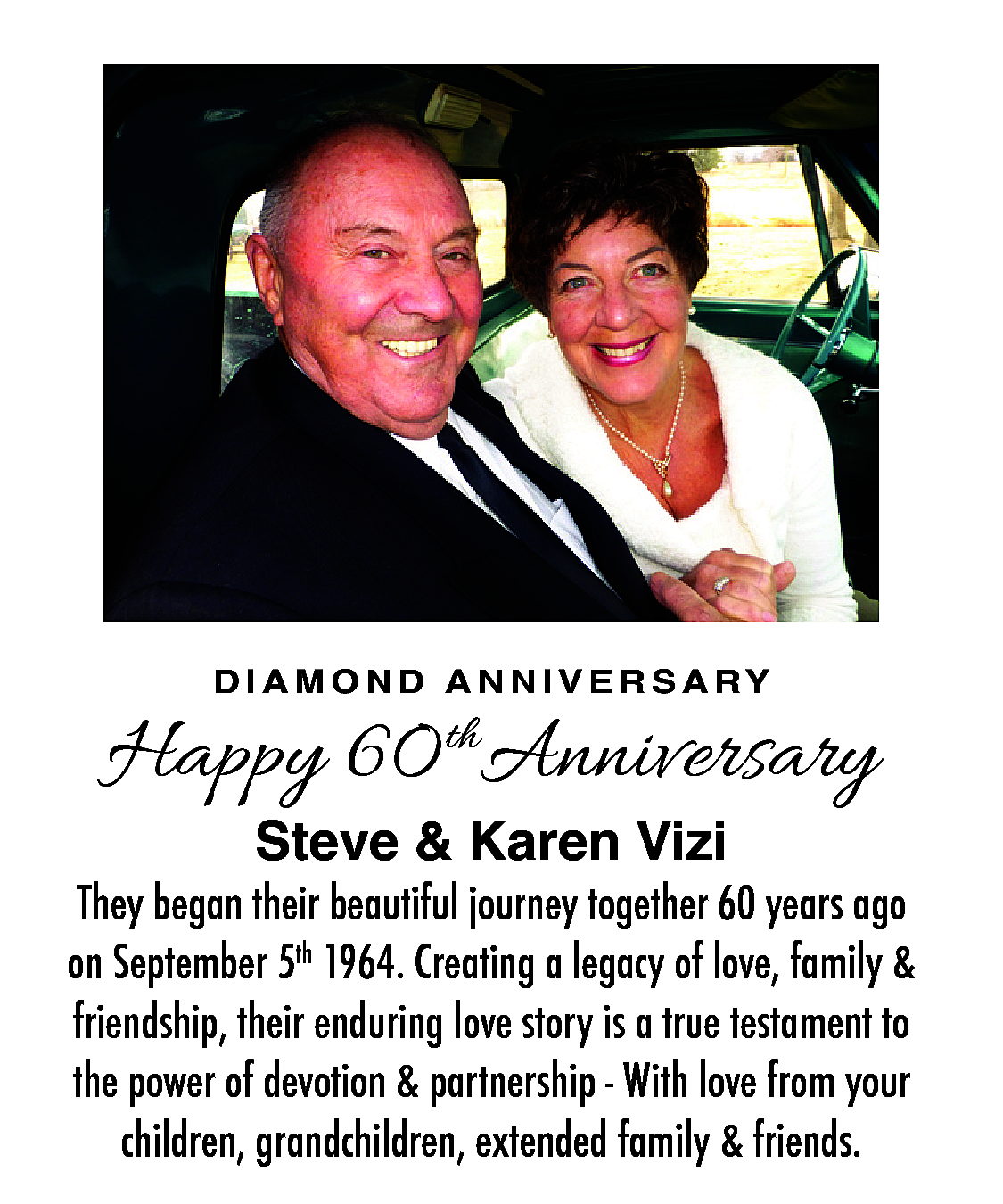 D I A M O  D I A M O N D A N N I V E R S A RY    Happy 60 thAnniversary  Steve & Karen Vizi    They began their beautiful journey together 60 years ago  on September 5th 1964. Creating a legacy of love, family &  friendship, their enduring love story is a true testament to  the power of devotion & partnership - With love from your  children, grandchildren, extended family & friends.    