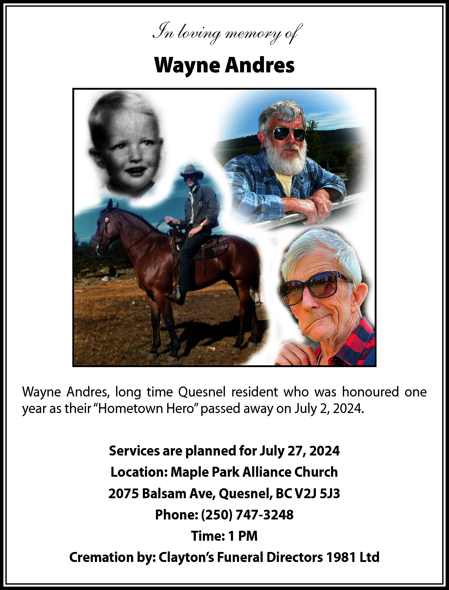 In loving memory of <br>Wayne  In loving memory of  Wayne Andres    Wayne Andres, long time Quesnel resident who was honoured one  year as their “Hometown Hero” passed away on July 2, 2024.  Services are planned for July 27, 2024  Location: Maple Park Alliance Church  2075 Balsam Ave, Quesnel, BC V2J 5J3  Phone: (250) 747-3248  Time: 1 PM  Cremation by: Clayton’s Funeral Directors 1981 Ltd    